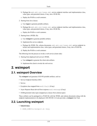 Tools
118
b. Package the web.xml, sun-jaxws.xml, service endpoint interface and implementation class,
value types, and generated classes, if any, into a WAR file,
c. Deploy the WAR to a web container.
2. Starting from Java classes:
a. Use wsgen to generate portable artifacts.
b. Package the web.xml, sun-jaxws.xml, service endpoint interface and implementation class,
value types, and generated classes, if any, into a WAR file,
c. Deploy the WAR to a web container.
3. Starting from a WSDL file:
a. Use wsimport to generate portable artifacts.
b. Implement the service endpoint.
c. Package the WSDL file, schema documents, web.xml, sun-jaxws.xml, service endpoint in-
terface and implementation class, value types, and generated classes, if any, into a WAR file.
d. Deploy the WAR to a web container.
The following lists the process to invoke a web service (client side):
1. Starting from deployed web service's WSDL
a. Use wsimport to generate the client-side artifacts.
b. Implement the client to invoke the web service.
2. wsimport
2.1. wsimport Overview
The wsimport tool generates JAX-WS portable artifacts, such as:
• Service Endpoint Interface (SEI)
• Service
• Exception class mapped from wsdl:fault (if any)
• Async Reponse Bean derived from response wsdl:message (if any)
• JAXB generated value types (mapped java classes from schema types)
These artifacts can be packaged in a WAR file with the WSDL and schema documents along with the
endpoint implementation to be deployed. JAX-WS RI 2.2.6 also provides a wsimport Ant Task.
2.2. Launching wsimport
• Solaris/Linux
• JAXWS_HOME/bin/wsimport.sh -help
 