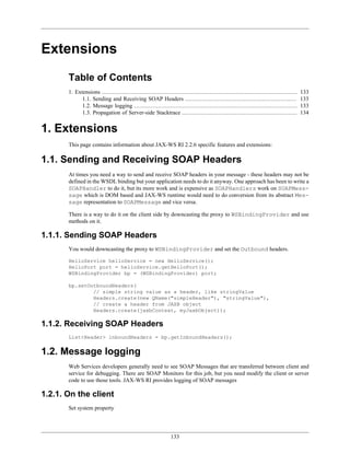 133
Extensions
Table of Contents
1. Extensions .................................................................................................................. 133
1.1. Sending and Receiving SOAP Headers ................................................................. 133
1.2. Message logging ............................................................................................... 133
1.3. Propagation of Server-side Stacktrace ................................................................... 134
1. Extensions
This page contains information about JAX-WS RI 2.2.6 specific features and extensions:
1.1. Sending and Receiving SOAP Headers
At times you need a way to send and receive SOAP headers in your message - these headers may not be
defined in the WSDL binding but your application needs to do it anyway. One approach has been to write a
SOAPHandler to do it, but its more work and is expensive as SOAPHandlers work on SOAPMess-
sage which is DOM based and JAX-WS runtime would need to do conversion from its abstract Mes-
sage representation to SOAPMessage and vice versa.
There is a way to do it on the client side by downcasting the proxy to WSBindingProvider and use
methods on it.
1.1.1. Sending SOAP Headers
You would downcasting the proxy to WSBindingProvider and set the Outbound headers.
HelloService helloService = new HelloService();
HelloPort port = helloService.getHelloPort();
WSBindingProvider bp = (WSBindingProvider) port;
bp.setOutboundHeaders(
// simple string value as a header, like stringValue
Headers.create(new QName("simpleHeader"), "stringValue"),
// create a header from JAXB object
Headers.create(jaxbContext, myJaxbObject));
1.1.2. Receiving SOAP Headers
List<Header> inboundHeaders = bp.getInboundHeaders();
1.2. Message logging
Web Services developers generally need to see SOAP Messages that are transferred between client and
service for debugging. There are SOAP Monitors for this job, but you need modify the client or server
code to use those tools. JAX-WS RI provides logging of SOAP messages
1.2.1. On the client
Set system property
 