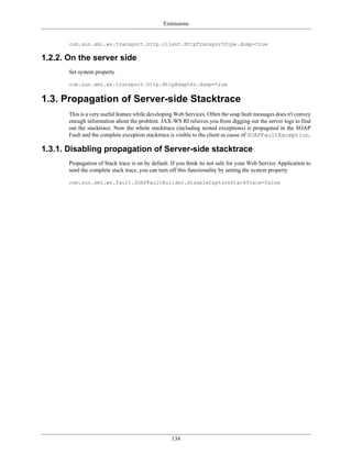 Extensions
134
com.sun.xml.ws.transport.http.client.HttpTransportPipe.dump=true
1.2.2. On the server side
Set system property
com.sun.xml.ws.transport.http.HttpAdapter.dump=true
1.3. Propagation of Server-side Stacktrace
This is a very useful feature while developing Web Services. Often the soap fault messages does n't convey
enough information about the problem. JAX-WS RI relieves you from digging out the server logs to find
out the stacktrace. Now the whole stacktrace (including nested exceptions) is propagated in the SOAP
Fault and the complete exception stacktrace is visible to the client as cause of SOAPFaultException.
1.3.1. Disabling propagation of Server-side stacktrace
Propagation of Stack trace is on by default. If you think its not safe for your Web Service Application to
send the complete stack trace, you can turn off this functionality by setting the system property
com.sun.xml.ws.fault.SOAPFaultBuilder.disableCaptureStackTrace=false
 