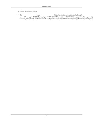 Release Notes
11
• Stateful Webservice support
• Bug fixes [https://jax-ws.dev.java.net/issues/buglist.cgi?
resort=1&issue_type=DEFECT;issue_type=ENHANCEMENT;issue_type=FEATURE;issue_type=TASK;component=ja
ws;issue_status=RESOLVED;resolution=FIXED;priority=P1;priority=P2;priority=P3;priority=P4;email1=;emailtype1=]
 