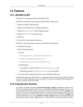 Users Guide
14
1.2. Features
1.2.1. JAX-WS 2.2 API
JAX-WS 2.2 is a Maintainence Release of JAXWS 2.0 API.
JAX-WS 2.2 has the following new features from JAX-WS 2.1 specification:
• Support for JAXB 2.2 APIs (JSR 222)
• Support for WS-Addressing 1.0 - Metadata specification
• Support for @XmlElement on SEI's wrapper parameter
• Support for @XmlType on exception classes
• HTTP SPI
• Provide API to create Endpoint with features
JAX-WS 2.1 has the following new features from JAX-WS 2.0 specification:
• WS-Addressing support
• APIs for EndpointReference
• Creation
• BindingProvider.getEndpointReference()
• Endpoint.getEndpointReference()
• MessageContext.getEndpointReference()
• EPR Propagation
• Using JAXB 2.1 bind W3C EPR to W3CEndpointReference class
• Marshall/Unmarshall W3CEndpointReference class using JAXB
• User friendly APIs to enable/disable features, such as MTOM and Addressing
JAX-RPC users should note that JAX-WS is a completely different technology than JAX-RPC and thus
cannot run JAX-RPC applications on top of JAX-WS. If you have an existing JAX-RPC application it
must be converted to work with JAX-WS.
1.2.2. Fully Dynamic Runtime
In JAX-WS, all artifacts generated by annotationProcessing, wsimport and wsgen are portable. JAX-
WS uses the annotations within the SEI to aid in marshalling/unmarshalling messages. Because we no
longer generated non-portable artifacts, we were able to get rid of tools like JAX-RPC's wsdeploy. The
user now can create their own deployable WAR file. To learn more about creating a WAR file and the
deployment descriptor, see WAR File Packaging. It should also be noted that JAX-RPC's wscompile tool
has been replaced by two new tools: wsimport and wsgen. wsimport is used for importing WSDLs and
generating the portable artifacts. wsgen processes a compiled SEI and generates the portable artifacts.
 