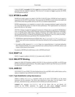 Users Guide
15
Unlike JAX-RPC's wscompile JAX-WS's wsgen does not generate WSDL at tool-time, the WSDL is now
generated when the endpoint is deployed. There however is an option on wsgen to generate the WSDL
for developement purposes.
1.2.3. MTOM & swaRef
MTOM and swaRef support was added in JAX-WS 2.0 RI FCS release. MTOM and swaref support is
required by the JAX-WS 2.0 specification. This means that the MTOM or swaref solution developed with
JAX-WS RI will be fully portable with any JAX-WS 2.0 compliant implementation.
MTOM implementation was completely re-written to allow streaming attachment support and just like
rest of the JAX-WS RI runtime its written for better performance. This implementation was released as
part of JAX-WS 2.0.1 M1 release.
JAX-WS 2.2 brings in support for optimized transmission of binary data as specified by MTOM [http://
www.w3.org/TR/soap12-mtom/] (SOAP Message Transmission Optimization Mechanism)/ XOP [http://
www.w3.org/TR/xop10/] (XML Binary Optimized Packaing) and swaRef [http://www.ws-i.org/Pro-
files/AttachmentsProfile-1.0-2004-08-24.html#Referencing_Attachments_from_the_SOAP_Envelope]
(SOAP Attachment References specified by WS-I Attachment Profile 1.0).
• MTOM allows optimized transmission of binary data - any xs:base64Binary or xs:hexBinary
schema type can be send as attachment following rules defined by XOP encoding and MTOM speci-
fication.
• In swaRef, an XML element of wsi:swaRef [http://ws-i.org/profiles/basic/1.1/xsd/] type (defined by
WS-I Attachment Profile 1.0) is send as attachment and a referenced based on CID URL schema is put
in place of the content of the element.
For details on MTOM and swaRef features refer to MTOM and Swaref.
1.2.4. SOAP 1.2
SOAP 1.2 support is added to JAX-WS 2.2. For details refer to SOAP 1.2.
1.2.5. XML/HTTP Binding
Support for XML/HTTP binding is added to JAX-WS 2.0. One can directly send XML over HTTP using
Provider and Dispatch implementations. This enables support for REST style Web Services in JAX-WS.
For details refer to restful sample.
1.2.6. JAXB 2.2
JAX-WS RI 2.2.6 uses JAXB 2.2 for data-binding between Java and XML which enables features such as
separate compilation, type substitution and other improvements.
1.2.6.1. Type Substitution using @XmlSeeAlso
JAXB 2.1 defines @XmlSeeAlso annotation which can be used to tell JAXB to use the classes
mentioned with this annotation. This allows type substitution to takes place. See the sample [../sam-
ples/type_substitution/src/type_substitution/server/CarDealer.java] that demonstrates it.
wsimport tool, generates @XmlSeeAlso with all the classes that are not directly ref-
erenced by the WSDL operations. To capture all such classes wsimport generates
@XmlSeeAlso(ObjectFactory.class) on the generated Service Endpoint Interface.
 
