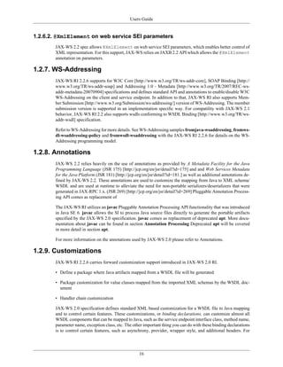 Users Guide
16
1.2.6.2. @XmlElement on web service SEI parameters
JAX-WS 2.2 spec allows @XmlElement on web service SEI parameters, which enables better control of
XML representation. For this support, JAX-WS relies on JAXB 2.2 API which allows the @XmlElement
annotation on parameters.
1.2.7. WS-Addressing
JAX-WS RI 2.2.6 supports for W3C Core [http://www.w3.org/TR/ws-addr-core], SOAP Binding [http://
www.w3.org/TR/ws-addr-soap] and Addressing 1.0 - Metadata [http://www.w3.org/TR/2007/REC-ws-
addr-metadata-20070904] specifications and defines standard API and annotations to enable/disable W3C
WS-Addressing on the client and service endpoint. In addition to that, JAX-WS RI also supports Mem-
ber Submission [http://www.w3.org/Submission/ws-addressing/] version of WS-Addressing. The member
submission version is supported in an implementation specific way. For compatility with JAX-WS 2.1
behavior, JAX-WS RI 2.2 also supports wsdls conforming to WSDL Binding [http://www.w3.org/TR/ws-
addr-wsdl] specification.
Refer to WS-Addressing for more details. See WS-Addressing samples fromjava-wsaddressing, fromws-
dl-wsaddressing-policy and fromwsdl-wsaddressing with the JAX-WS RI 2.2.6 for details on the WS-
Addressing programming model.
1.2.8. Annotations
JAX-WS 2.2 relies heavily on the use of annotations as provided by A Metadata Facility for the Java
Programming Language (JSR 175) [http://jcp.org/en/jsr/detail?id=175] and and Web Services Metadata
for the Java Platform (JSR 181) [http://jcp.org/en/jsr/detail?id=181.] as well as additional annotations de-
fined by JAX-WS 2.2. These annotations are used to customize the mapping from Java to XML schema/
WSDL and are used at runtime to alleviate the need for non-portable serializers/deserializers that were
generated in JAX-RPC 1.x. (JSR 269) [http://jcp.org/en/jsr/detail?id=269] Pluggable Annotation Process-
ing API comes as replacement of
The JAX-WS RI utilizes an javac Pluggable Annotation Processing API functionality that was introduced
in Java SE 6. javac allows the SI to process Java source files directly to generate the portable artifacts
specified by the JAX-WS 2.0 specification. javac comes as replacement of deprecated apt. More docu-
mentation about javac can be found in section Annotation Processing Deprecated apt will be covered
in more detail in section apt.
For more information on the annotations used by JAX-WS 2.0 please refer to Annotations.
1.2.9. Customizations
JAX-WS RI 2.2.6 carries forward customization support introduced in JAX-WS 2.0 RI.
• Define a package where Java artifacts mapped from a WSDL file will be generated
• Package customization for value classes mapped from the imported XML schemas by the WSDL doc-
ument
• Handler chain customization
JAX-WS 2.0 specification defines standard XML based customization for a WSDL file to Java mapping
and to control certain features. These customizations, or binding declarations, can customize almost all
WSDL components that can be mapped to Java, such as the service endpoint interface class, method name,
parameter name, exception class, etc. The other important thing you can do with these binding declarations
is to control certain features, such as asynchrony, provider, wrapper style, and additional headers. For
 