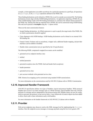 Users Guide
17
example, a client application can enable asynchrony for a particular operation in a portType, all operations
in a portType, or all portType operations defined in the WSDL file.
These binding declarations can be inlined in a WSDL file or can live outside as an external file. The binding
declarations closely align with the JAXB binding declarations. An application importing a WSDL file can
inline JAXB bindings inside JAX-WS binding declarations to customize the inlined schema declared in
the WSDL file. Schema files that are imported from a WSDL file can be customized using JAXB binding
files and can be passed to wscompile using the -b option switch.
These are the main customization features:
• Scoped binding declarations. An XPath expression is used to specify the target node of the WSDL file
on which customization should be applied.
• Close alignment with JAXB bindings. JAXB binding declarations can be inlined in an external JAX-
WS binding file.
• Feature Control. Features such as asynchrony, wrapper style, additional header mapping, and provider
interfaces can be enabled or disabled.
• Handler chain customization (not yet specified by the 2.0 specification)
The following WSDL component's mapped Java names can be modified:
• generated service endpoint interface class
• method
• method parameter
• generated exception class (for WSDL fault and header fault exceptions)
• header parameter
• generated service class
• port accessor methods in the generated service class
XML Schema Java mapping can be customized using standard JAXB customizations.
For more information on the customizations used by JAX-WS 2.0 please refer to WSDL Customization.
1.2.10. Improved Handler Framework
JAX-WS 2.0 specification defines two types of handlers: logical and protocol handlers. While protocol
handlers have access to an entire message such as a SOAP message, logical handlers deal only with the
payload of a message and are independent of the protocol being used. Handler chains can now be config-
ured on a per-port, per-protocol, or per-service basis. A new framework of context objects has been added
to allow client code to share information easily with handlers.
For more information on the handler framework in JAX-WS RI 2.2.6 please refer to Handler.
1.2.11. Provider
Web service endpoints may choose to work at the XML message level by implementing the Provider
interface. Here the endpoints access messages or message payloads using this low level, generic API.
 