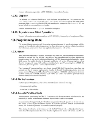 Users Guide
18
For more information on providers in JAX-WS RI 2.2.6 please refer to Provider.
1.2.12. Dispatch
The Dispatch API is intended for advanced XML developers who prefer to use XML constructs at the
java.lang.transform.Source or javax.xml.soap.SOAPMessage level. For added conve-
nience use of the Dispatch API with JAXB data-bound objects is supported. The Dispatch API can
be used in both Message and Payload modes.
For more information on the Dispatch please refer to Dispatch.
1.2.13. Asynchronous Client Operations
For more information on asynchronous clients in JAX-WS RI 2.2.6 please refer to Asynchronous Client.
1.3. Programming Model
This section of the documentation will focus on the programming model for both developing and publish-
ing a web service endpoint, and writing a web service client. A web service endpoint is the implementation
of a web service. A web service client is an application that accesses a web service.
1.3.1. Server
When developing a web service endpoint, a developer may either start from a Java endpoint implementa-
tion class or from a WSDL file. A WSDL (Web Services Description Language) document describes the
contract between the web service endpoint and the client. A WSDL document may include and/or import
XML schema files used to describe the data types used by the web service. When starting from a Java
class, the tools generate any portable artifacts as mandated by the spec. When starting from a WSDL file
and schemas, the tools generate a service endpoint interface.
There is a trade-off when starting from a Java class or from a WSDL file. If you start from a Java class, you
can make sure that the endpoint implementation class has the desirable Java data types, but the developer
has less control of the generated XML schema. When starting from a WSDL file and schema, the developer
has total control over what XML schema is used, but has less control over what the generated service
endpoint and the classes it uses will contain.
1.3.1.1. Starting from Java
The basic process for deploying a web service from a Java class consists of two steps.
1. Generate portable artifacts.
2. Create a WAR file to deploy
1.3.1.2. Generate Portable Artifacts
Portable artifacts generated by JAX-WS RI 2.2.6 include zero or more JavaBean classes to aide in the
marshaling of method invocations and responses, as well as service-specific exceptions.
In document/literal wrapped mode, two JavaBeans are generated for each operation in the web service.
One bean is for invoking the other for the response. In all modes (rpc/literal and both document/literal
modes), one JavaBean is generated for each service-specific exception.
When starting from Java the developer must provide the JAX-WS tools with a valid endpoint implemen-
tation class. This implementation class is the class that implements the desired web service. JAX-WS has
 