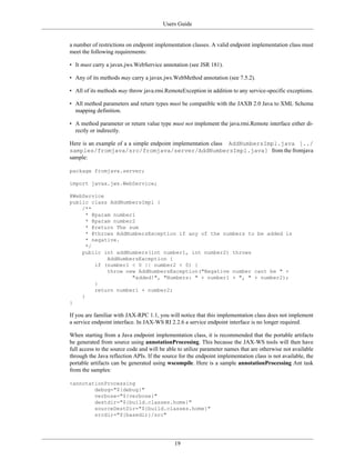 Users Guide
19
a number of restrictions on endpoint implementation classes. A valid endpoint implementation class must
meet the following requirements:
• It must carry a javax.jws.WebService annotation (see JSR 181).
• Any of its methods may carry a javax.jws.WebMethod annotation (see 7.5.2).
• All of its methods may throw java.rmi.RemoteException in addition to any service-specific exceptions.
• All method parameters and return types must be compatible with the JAXB 2.0 Java to XML Schema
mapping definition.
• A method parameter or return value type must not implement the java.rmi.Remote interface either di-
rectly or indirectly.
Here is an example of a a simple endpoint implementation class AddNumbersImpl.java [../
samples/fromjava/src/fromjava/server/AddNumbersImpl.java] from the fromjava
sample:
package fromjava.server;
import javax.jws.WebService;
@WebService
public class AddNumbersImpl {
/**
* @param number1
* @param number2
* @return The sum
* @throws AddNumbersException if any of the numbers to be added is
* negative.
*/
public int addNumbers(int number1, int number2) throws
AddNumbersException {
if (number1 < 0 || number2 < 0) {
throw new AddNumbersException("Negative number cant be " +
"added!", "Numbers: " + number1 + ", " + number2);
}
return number1 + number2;
}
}
If you are familiar with JAX-RPC 1.1, you will notice that this implementation class does not implement
a service endpoint interface. In JAX-WS RI 2.2.6 a service endpoint interface is no longer required.
When starting from a Java endpoint implementation class, it is recommended that the portable artifacts
be generated from source using annotationProcessing. This because the JAX-WS tools will then have
full access to the source code and will be able to utilize parameter names that are otherwise not available
through the Java reflection APIs. If the source for the endpoint implementation class is not available, the
portable artifacts can be generated using wscompile. Here is a sample annotationProcessing Ant task
from the samples:
<annotationProcessing
debug="${debug}"
verbose="${verbose}"
destdir="${build.classes.home}"
sourceDestDir="${build.classes.home}"
srcdir="${basedir}/src"
 