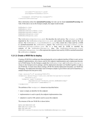Users Guide
20
includes="**/server/*.java"
sourcepath="${basedir}/src">
<classpath refid="jax-ws.classpath"/>
</annotationProcessing>
More information about the annotationProcessing Ant task can be found annotationProcessing Ant
Task. If this task is run on the fromjava sample, the output would include:
AddNumbers.class
AddNumbers.java
AddNumbersExceptionBean.class
AddNumbersExceptionBean.java
AddNumbersResponse.class
AddNumbersResponse.java
The AddNumbersImplService.wsdl file describes the web service. The schema1.xsd file is
imported by the AddNumbersImplService.wsdl and contains the datatypes used by the web
service. The AddNumbers.class/AddNumbers.java files contain the a bean used by a JAXB
to marshall/unmarshall the addNumbers request. The AddNumbersExceptionBean.class/
AddNumbersExceptionBean.java file is a bean used by JAXB to marshall the
contents of the AddNumbersException class. The AddNumbersResponse.class/
AddNumbersResponse.java files represent the response bean used by JAXB to marshall/unmarshall
the addNumbers response.
1.3.1.3. Create a WAR file to deploy
Creating a WAR file is nothing more than packaging the service endpoint interface (if there is one), service
endpoint implementation, Java classes used by the endpoint implementation and a deployment descrip-
tor in WAR format. For the fromjava sample the AddNumbersImpl and AddNumbersException
classes in the fromjava.server package, and the deployment descriptor are bundled together to make a
raw WAR file. To learn more about creating a WAR file and the deployment descriptor, see WAR File
Packaging. The deployment descriptor used in fromjava sample is given below and can be found here [../
samples/fromjava/etc/sun-jaxws.xml]:
<?xml version="1.0" encoding="UTF-8"?>
<endpoints xmlns='http://java.sun.com/xml/ns/jax-ws/ri/runtime'
version='2.0'>
<endpoint name='fromjava'
implementation='fromjava.server.AddNumbersImpl'
url-pattern='/addnumbers'/>
</endpoints>
The attributes of the <endpoint> element are described below:
• name is simply an identifier for this endpoint
• implementation is used to specify the endpoint implementation class
• urlpattern is used to URL pattern used to access this endpoint.
The structure of the raw WAR file is shown below:
META-INF/MANIFEST.MF
WEB-INF/sun-jaxws.xml
WEB-INF/web.xml
WEB-INF/classes/fromjava/server/AddNumbersException.class
 