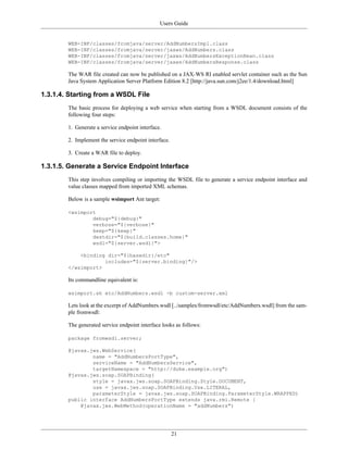 Users Guide
21
WEB-INF/classes/fromjava/server/AddNumbersImpl.class
WEB-INF/classes/fromjava/server/jaxws/AddNumbers.class
WEB-INF/classes/fromjava/server/jaxws/AddNumbersExceptionBean.class
WEB-INF/classes/fromjava/server/jaxws/AddNumbersResponse.class
The WAR file created can now be published on a JAX-WS RI enabled servlet container such as the Sun
Java System Application Server Platform Edition 8.2 [http://java.sun.com/j2ee/1.4/download.html]
1.3.1.4. Starting from a WSDL File
The basic process for deploying a web service when starting from a WSDL document consists of the
following four steps:
1. Generate a service endpoint interface.
2. Implement the service endpoint interface.
3. Create a WAR file to deploy.
1.3.1.5. Generate a Service Endpoint Interface
This step involves compiling or importing the WSDL file to generate a service endpoint interface and
value classes mapped from imported XML schemas.
Below is a sample wsimport Ant target:
<wsimport
debug="${debug}"
verbose="${verbose}"
keep="${keep}"
destdir="${build.classes.home}"
wsdl="${server.wsdl}">
<binding dir="${basedir}/etc"
includes="${server.binding}"/>
</wsimport>
Its commandline equivalent is:
wsimport.sh etc/AddNumbers.wsdl -b custom-server.xml
Lets look at the excerpt of AddNumbers.wsdl [../samples/fromwsdl/etc/AddNumbers.wsdl] from the sam-
ple fromwsdl:
The generated service endpoint interface looks as follows:
package fromwsdl.server;
@javax.jws.WebService(
name = "AddNumbersPortType",
serviceName = "AddNumbersService",
targetNamespace = "http://duke.example.org")
@javax.jws.soap.SOAPBinding(
style = javax.jws.soap.SOAPBinding.Style.DOCUMENT,
use = javax.jws.soap.SOAPBinding.Use.LITERAL,
parameterStyle = javax.jws.soap.SOAPBinding.ParameterStyle.WRAPPED)
public interface AddNumbersPortType extends java.rmi.Remote {
@javax.jws.WebMethod(operationName = "addNumbers")
 