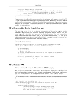 Users Guide
22
@javax.jws.WebResult(name = "return")
public int addNumbers(@javax.jws.WebParam(name = "arg0") int arg0,
@javax.jws.WebParam(name = "arg1") int arg1)
throws fromwsdl.server.AddNumbersFault_Exception,
java.rmi.RemoteException;
}
The generated service endpoint interface has annotations that can be used by the future versions of JAX-WS
2.0 to do dynamic binding and serialization/deserialization at runtime. Alternatively this service endpoint
interface can be used to generate a WSDL and schema file. Please note that round-tripping is not guaranteed
in this case. So the generated WSDL file and schema may not be the same as the one the service endpoint
interface was generated from.
1.3.1.6. Implement the Service Endpoint Interface
The next thing to do will be to provide the implementation of the service endpoint interface
generated in the previous step. When you implement the service endpoint interface it is nec-
essary to provide a @WebService annotation on the implementation class with a endpointIn-
teface element specifying the qualified name of the endpoint interface class. Let's look at the
implementation class fromwsdl.server.AddNumbersImpl.java [../samples/fromwsdl/src/fromwsdl/serv-
er/AddNumbersImpl.java] from the sample application fromwsdl:
package fromwsdl.server;
@WebService(endpointInterface = "fromwsdl.server.AddNumbersPortType")
public class AddNumbersImpl implements AddNumbersPortType {
/**
* @param number1
* @param number2
* @return The sum
* @throws AddNumbersException if any of the numbers to be added is
* negative.
*/
public int addNumbers(int number1, int number2) throws
AddNumbersFault_Exception {
...
}
}
1.3.1.7. Create a WAR
This step is similar to the one described above in Create a WAR file to deploy .
Here the service endpoint interface implementation class from previous step, together with a deployment
descriptor file sun-jaxws.xml, and web.xml should be bundled together with the service endpoint inter-
face, value classes generated in the first step mentioned in Generate a Service Endpoint Interface.
Let's look at sun-jaxws.xml [../samples/fromwsdl/etc/sun-jaxws.xml] from the sample application fromws-
dl:
<?xml version="1.0" encoding="UTF-8"?>
<endpoints xmlns="http://java.sun.com/xml/ns/jax-ws/ri/runtime"
version="2.0">
<endpoint name="fromwsdl"
interface="fromwsdl.server.AddNumbersPortType"
implementation="fromwsdl.server.AddNumbersImpl"
wsdl="WEB-INF/wsdl/AddNumbers.wsdl"
 