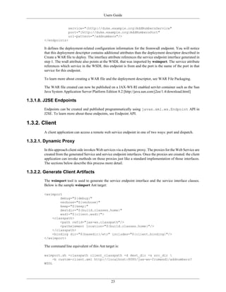 Users Guide
23
service="{http://duke.example.org}AddNumbersService"
port="{http://duke.example.org}AddNumbersPort"
url-pattern="/addnumbers"/>
</endpoints>
It defines the deployment-related configuration information for the fromwsdl endpoint. You will notice
that this deployment descriptor contains additional attributes than the deployment descriptor described in
Create a WAR file to deploy. The interface attribute references the service endpoint interface generated in
step 1. The wsdl attribute also points at the WSDL that was imported by wsimport. The service attribute
references which service in the WSDL this endpoint is from and the port is the name of the port in that
service for this endpoint.
To learn more about creating a WAR file and the deployment descriptor, see WAR File Packaging.
The WAR file created can now be published on a JAX-WS RI enabled servlet container such as the Sun
Java System Application Server Platform Edition 8.2 [http://java.sun.com/j2ee/1.4/download.html]
1.3.1.8. J2SE Endpoints
Endpoints can be created and published programmatically using javax.xml.ws.Endpoint API in
J2SE. To learn more about these endpoints, see Endpoint API.
1.3.2. Client
A client application can access a remote web service endpoint in one of two ways: port and dispatch.
1.3.2.1. Dynamic Proxy
In this approach client side invokes Web services via a dynamic proxy. The proxies for the Web Service are
created from the generated Service and service endpoint interfaces. Once the proxies are created. the client
application can invoke methods on those proxies just like a standard implementation of those interfaces.
The sections below describe this process more detail.
1.3.2.2. Generate Client Artifacts
The wsimport tool is used to generate the service endpoint interface and the service interface classes.
Below is the sample wsimport Ant target:
<wsimport
debug="${debug}"
verbose="${verbose}"
keep="${keep}"
destdir="${build.classes.home}"
wsdl="${client.wsdl}">
<classpath>
<path refid="jax-ws.classpath"/>
<pathelement location="${build.classes.home}"/>
</classpath>
<binding dir="${basedir}/etc" includes="${client.binding}"/>
</wsimport>
The command line equivalent of this Ant target is:
wsimport.sh -classpath client_classpath -d dest_dir -s src_dir 
-b custom-client.xml http://localhost:8080/jax-ws-fromwsdl/addnumbers?
WSDL
 
