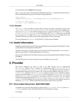 Users Guide
24
For more details see the wsimport documentation.
Here is the excerpt from fromwsdl.client.AddNumbersClient.java [../samples/fromwsdl/src/fromws-
dl/client/AddNumbersClient.java] in the fromjava sample application:
//get the port
AddNumbersPortType port = new AddNumbersService().getAddNumbersPort();
//invoke the remote method
int result = port.addNumbers(10, 20);
1.3.2.3. Dispatch
The Dispatch API is intended for advanced XML developers who prefer using XML constructs at the
java.lang.transform.Source or javax.xml.soap.SOAPMessage level. For added conve-
nience use of Dispatch with JAXB data binding object is supported. With the XML/HTTP binding
a javax.activation.DataSource can also be used. The Dispatch APIs can be used in both
Message and Payload modes. The Dispatch API client with an XML/HTTP binding can be used
with REST Web Services. Please see the restful sample program for more information.
For more information on Dispatch in JAX-WS RI 2.2.6 please refer to Dispatch.
1.4. Useful Information
Pluggable Annotation Processing API [http://jcp.org/aboutJava/communityprocess/final/jsr269/] – http://
jcp.org/aboutJava/communityprocess/final/jsr269/
Annotation Processing Tool (apt) [http://java.sun.com/j2se/1.5.0/docs/guide/apt/jax-ws-ri-overview] –
http://java.sun.com/j2se/1.5.0/docs/guide/apt/jax-ws-ri-overview.
Please use the JAXB and JAX-WS [http://forums.java.net/jive/forum.jspa?forumID=46&start=0] forum
for feedback.
The JAX-WS project on Java.net is: http://jax-ws.java.net [http://jax-ws.java.net/].
2. Provider
Web Service endpoints may choose to work at the XML message level by implementing
the Provider interface. This is achieved by implementing either Provider<Source> or
Provider<SOAPMessage> or Provider<DataSource>. The endpoint accesses the message or
message payload using this low-level, generic API. All the Provider endpoints must have @WebSer-
viceProvider annotation. The @ServiceMode annotation is used to convey whether the endpoint
wants to access the message ( Service.Mode.MESSAGE) or payload ( Service.Mode.PAYLOAD).
If there is no @ServiceMode annotation on the endpoint, payload is the default value. The endpoint
communicates with handlers using WebServiceContext resource like any other normal
endpoint. Provider endpoints can start from java or WSDL. When the provider endpoints start from a
WSDL file, <provider> WSDL customization can be used to mark a port as a provider.
2.1. Provider<Source> and PAYLOAD
An endpoint can access only the payload of a request using Service.Mode.PAYLOAD in the @Ser-
viceMode annotation. This is the default behaviour, if the annotation is missing.
For example:
 
