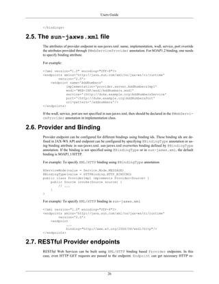 Users Guide
26
</bindings>
2.5. The sun-jaxws.xml file
The attributes of provider endpoint in sun-jaxws.xml: name, implementation, wsdl, service, port override
the attributes provided through @WebServiceProvider annotation. For SOAP1.2 binding, one needs
to specify binding attribute.
For example:
<?xml version="1.0" encoding="UTF-8"?>
<endpoints xmlns='http://java.sun.com/xml/ns/jax-ws/ri/runtime'
version='2.0'>
<endpoint name='AddNumbers'
implementation='provider.server.AddNumbersImpl'
wsdl='WEB-INF/wsdl/AddNumbers.wsdl'
service='{http://duke.example.org}AddNumbersService'
port='{http://duke.example.org}AddNumbersPort'
url-pattern='/addnumbers'/>
</endpoints>
If the wsdl, service, port are not specified in sun-jaxws.xml, then should be declared in the @WebServi-
ceProvider annotation in implementation class.
2.6. Provider and Binding
Provider endpoint can be configured for different bindings using binding ids. These binding ids are de-
fined in JAX-WS API and endpoint can be configured by specifying @BindingType annotation or us-
ing binding attribute in sun-jaxws.xml. sun-jaxws.xml overwrites binding defined by @BindingType
annotation. If the binding is not specified using @BindingType or in sun-jaxws.xml, the default
binding is SOAP1.1/HTTP.
For example: To specify XML/HTTP binding using @BindingType annotation
@ServiceMode(value = Service.Mode.MESSAGE)
@BindingType(value = HTTPBinding.HTTP_BINDING)
public class ProviderImpl implements Provider<Source> {
public Source invoke(Source source) {
// ...
}
}
For example: To specify XML/HTTP binding in sun-jaxws.xml
<?xml version="1.0" encoding="UTF-8"?>
<endpoints xmlns='http://java.sun.com/xml/ns/jax-ws/ri/runtime'
version='2.0'>
<endpoint
...
binding="http://www.w3.org/2004/08/wsdl/http"/>
</endpoints>
2.7. RESTful Provider endpoints
RESTful Web Services can be built using XML/HTTP binding based Provider endpoints. In this
case, even HTTP GET requests are passed to the endpoint. Endpoint can get necessary HTTP re-
 