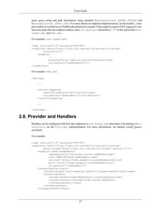 Users Guide
27
quest query string and path information using standard MessageContext.QUERY_STRING and
MessageContext.PATH_INFO. For more details on endpoint implementation, see the restful [../sam-
ples/restful/src/restful/server/AddNumbersImpl.java] sample. If the endpoint expects GET requests to con-
tain extra path after the endpoint address, then url-pattern should have "/*" at the end in both sun-
jaxws.xml and web.xml.
For example: sun-jaxws.xml
<?xml version="1.0" encoding="UTF-8"?>
<endpoints xmlns='http://java.sun.com/xml/ns/jax-ws/ri/runtime'
version='2.0'>
<endpoint
...
binding="http://www.w3.org/2004/08/wsdl/http"
url-pattern="/addnumbers/*"/>
</endpoints>
For example: web.xml
<web-app>
...
<servlet-mapping>
<servlet-name>provider</servlet-name>
<url-pattern>/addnumbers/*</url-pattern>
</servlet-mapping>
...
</web-app>
2.8. Provider and Handlers
Handlers can be configured with Provider endpoints in sun-jaxws.xml descriptor or by putting @Han-
dlerChain on the Provider implementation. For more information, see handler config [jaxws-
war.html].
For example:
<?xml version="1.0" encoding="UTF-8"?>
<endpoints xmlns='http://java.sun.com/xml/ns/jax-ws/ri/runtime'
xmlns:javaee="http://java.sun.com/xml/ns/javaee" version='2.0'>
<endpoint name='AddNumbers'
implementation='provider.server.AddNumbersImpl'
wsdl='WEB-INF/wsdl/AddNumbers.wsdl'
service='{http://duke.example.org}AddNumbersService'
port='{http://duke.example.org}AddNumbersPort'
url-pattern='/addnumbers'/>
<javaee:handler-chain>
<javaee:handler-chain-name>my handler</javaee:handler-chain-name>
<javaee:handler>
<javaee:handler-name>MyHandler</javaee:handler-name>
<javaee:handler-class>provider.server.MyHandler
</javaee:handler-class>
</javaee:handler>
</javaee:handler-chain>
 