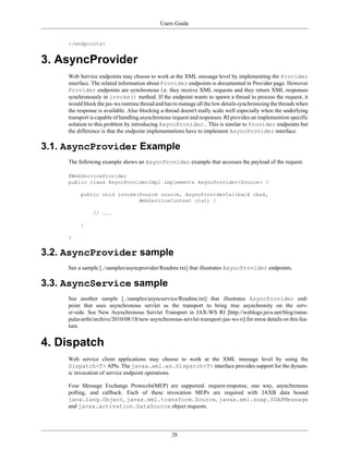 Users Guide
28
</endpoints>
3. AsyncProvider
Web Service endpoints may choose to work at the XML message level by implementing the Provider
interface. The related information about Provider endpoints is documented in Provider page. However
Provider endpoints are synchronous i.e. they receive XML requests and they return XML responses
synchronously in invoke() method. If the endpoint wants to spawn a thread to process the request, it
would block the jax-ws runtime thread and has to manage all the low details synchronizing the threads when
the response is available. Also blocking a thread doesn't really scale well especially when the underlying
transport is capable of handling asynchronous request and responses. RI provides an implemention specific
solution to this problem by introducing AsyncProvider. This is similar to Provider endpoints but
the difference is that the endpoint implementations have to implement AsyncProvider interface.
3.1. AsyncProvider Example
The following example shows an AsyncProvider example that accesses the payload of the request.
@WebServiceProvider
public class AsyncProviderImpl implements AsyncProvider<Source> {
public void invoke(Source source, AsyncProviderCallback cbak,
WebServiceContext ctxt) {
// ...
}
}
3.2. AsyncProvider sample
See a sample [../samples/asyncprovider/Readme.txt] that illustrates AsyncProvider endpoints.
3.3. AsyncService sample
See another sample [../samples/asyncservice/Readme.txt] that illustrates AsyncProvider end-
point that uses asynchronous servlet as the transport to bring true asynchronity on the serv-
er-side. See New Asynchronous Servlet Transport in JAX-WS RI [http://weblogs.java.net/blog/rama-
pulavarthi/archive/2010/08/18/new-asynchronous-servlet-transport-jax-ws-ri] for mroe details on this fea-
ture.
4. Dispatch
Web service client applications may choose to work at the XML message level by using the
Dispatch<T> APIs. The javax.xml.ws.Dispatch<T> interface provides support for the dynam-
ic invocation of service endpoint operations.
Four Message Exchange Protocols(MEP) are supported: request-response, one way, asynchronous
polling, and callback. Each of these invocation MEPs are required with JAXB data bound
java.lang.Object, javax.xml.transform.Source, javax.xml.soap.SOAPMessage
and javax.activation.DataSource object requests.
 