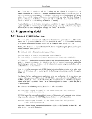 Users Guide
29
The javax.xml.ws.Service acts as a factory for the creation of Dispatch<T> in-
stances. In addition, a Dispatch<T> instance is created in either Service.Mode.PAYLOAD or
Service.Mode.MESSAGE modes. A javax.xml.soap.SOAPMessage request can only be used
with a Dispatch<T> instance of Service.Mode.MESSAGE and using the SOAP Binding. A
javax.activation.DataSource request can only be used with a Dispatch<T> instance of
Service.Mode.MESSAGE and using the XML/HTTP Binding.
Note that the Dispatch<T> instance simply acts as a conduit for the request. No validation of the mes-
sage is required to be performed by the implementation, though some may catch errors during request
processing. It is up to the client program to supply well-formed XML requests.
4.1. Programming Model
4.1.1. Create a dynamic Service.
The javax.xml.ws.Service acts as a factory for the creation of a dynamic Service. When created
for use with Dispatch<T> APIs the Service created can be either a Service that has knowledge
of the binding information of a known Service or no knowledge of any specific Service.
That is, when the Service is created with a WSDL file the port(s) binding ID, QName, and endpoint
address are known to the Service.
The methods to create a dynamic Service are shown here:
Service service = Service.create(QName serviceQName);
Service service = Service.create(URL wsdlLocation, QName serviceQName);
A Dispatch<T> instance must be bound to a specific port and endpoint before use. The service has an
addPort(QName portName, URI bindingID, String endpointAddress) method that
the client program can invoke for Dispatch<T> objects. Ports created using this method can only be
used with Dispatch<T> instances.
If the Service has been created with WSDL binding information the the port need not be added as the
Dispatch<T> instance will be created specific for the binding information provided in the supplied
WSDL file.
Developers who have used web service applications in the past are familiar with the port QName and
endpoint address parameters of this method. JAX-WS RI 2.2.6 supports three Binding URI's, that of the
SOAP 1.1, the SOAP 1.2 and XML/HTTP Binding. For more information on SOAP 1.2 support please
refer to the SOAP 1.2 documents. For the XML/HTTP binding please see chapter 11 of the JAX-WS 2.0
PFD Specification.
The addition of the SOAP 1.1 port using the Service API is shown here:
service.addPort(QName portName, String SOAPBinding.SOAP11HTTP_BINDING,
String endpointAddress);
SOAP 1.2 support has been implemented for Dispatch. This requires only one change in the program-
ming model. The addition of the SOAP 1.2 port using the Service API is shown here:
service.addPort(QName portName, String SOAPBinding.SOAP12HTTP_BINDING,
String endpointAddress);
XML/HTTP binding support has been implemented for Dispatch. The creation of the XML/HTTP port
using the Service API is shown here:
 