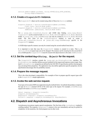 Users Guide
30
service.addPort(QName portName, String HTTPBinding.HTTP_BINDING,
String endpointAddress);
4.1.2. Create a Dispatch<T> instance.
The Dispatch<T> object can be created using either of these two Service methods:
Dispatch dispatch = service.createDispatch(QName portName,
Class clazz, Service.Mode mode);
Dispatch dispatch = service.createDispatch(QName portName,
JAXBContext jaxbcontext, Service.Mode mode);
For a javax.xml.transform.Source and JAXB data binding java.lang.Object
Dispatch<T> can be created in both Service.Mode.PAYLOAD and Service.Mode.MESSAGE
modes. A javax.xml.soap.SOAPMessage can only be created in Service.Mode.MESSAGE
mode. The first form of the createDispatch method is used to create a
javax.xml.transform.Source or javax.xml.soap.SOAPMessage specific to the
Dispatch<T> instance.
A JAXB object-specific instance can only be created using the second method listed above.
It is important to note that once the Dispatch<T> instance is created it is static. That is, its
Service.Mode or request type can not be changed. The instance can be reused given the caveat that if
it is a JAXB-specific Dispatch<T> it must be reused with objects known to the same JAXBContext.
4.1.3. Set the context Map<String, Object> for the request.
The Dispatch<T> interface extends the javax.xml.ws.BindingProvider interface. The
BindingProvider interface defines accessor methods for the request and response context maps. Stan-
dard BindingProvider properties are defined by the JAX-WS 2.0 specification and the client program
may set and get these properties. The application may also define application-specific properties, but the
specification discourages this for portability reasons.
4.1.4. Prepare the message request.
This is the client developer's responsibility. For examples of how to prepare specific request types refer
to the Dispatch<T> sample applications.
4.1.5. Invoke the web service request.
Four types of invocation MEPs are supported using the methods below. In methods that produce a response,
the type of Object returned will be of the same type as the request. For example, a SOAPMessage
request will return a SOAPMessage response.
Object response = dispatch.invoke(T);
dispatch.invokeOneway(T);
Response<T> response = dispatch.invokeAsync(T);
Future<?> response = dispatch.invokeAsync(T, AsyncHandler);
4.2. Dispatch and Asynchronous Invocations
Asynchronous invocations require special consideration. The first form of the invokeAsync method is
a polling method. The response, Response<T>,returns to the user immediately and may be polled for
completion. In the meantime, the client program can do other work.
 