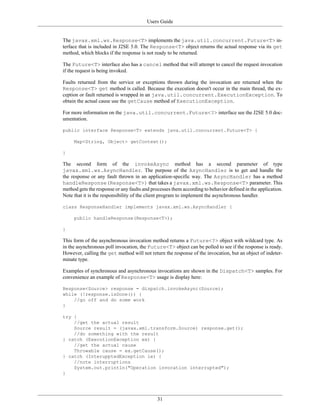 Users Guide
31
The javax.xml.ws.Response<T> implements the java.util.concurrent.Future<T> in-
terface that is included in J2SE 5.0. The Response<T> object returns the actual response via its get
method, which blocks if the response is not ready to be returned.
The Future<T> interface also has a cancel method that will attempt to cancel the request invocation
if the request is being invoked.
Faults returned from the service or exceptions thrown during the invocation are returned when the
Response<T> get method is called. Because the execution doesn't occur in the main thread, the ex-
ception or fault returned is wrapped in an java.util.concurrent.ExecutionException. To
obtain the actual cause use the getCause method of ExecutionException.
For more information on the java.util.concurrent.Future<?> interface see the J2SE 5.0 doc-
umentation.
public interface Response<T> extends java.util.concurrent.Future<T> {
Map<String, Object> getContext();
}
The second form of the invokeAsync method has a second parameter of type
javax.xml.ws.AsyncHandler. The purpose of the AsyncHandler is to get and handle the
the response or any fault thrown in an application-specific way. The AsyncHandler has a method
handleResponse(Response<T>) that takes a javax.xml.ws.Response<T> parameter. This
method gets the response or any faults and processes them according to behavior defined in the application.
Note that it is the responsibility of the client program to implement the asynchronous handler.
class ResponseHandler implements javax.xml.ws.AsyncHandler {
public handleResponse(Response<T>);
}
This form of the asynchronous invocation method returns a Future<?> object with wildcard type. As
in the asynchronous poll invocation, the Future<T> object can be polled to see if the response is ready.
However, calling the get method will not return the response of the invocation, but an object of indeter-
minate type.
Examples of synchronous and asynchronous invocations are shown in the Dispatch<T> samples. For
convenience an example of Response<T> usage is display here:
Response<Source> response = dispatch.invokeAsync(Source);
while (!response.isDone()) {
//go off and do some work
}
try {
//get the actual result
Source result = (javax.xml.transform.Source) response.get();
//do something with the result
} catch (ExecutionException ex) {
//get the actual cause
Throwable cause = ex.getCause();
} catch (InterupptedException ie) {
//note interruptions
System.out.println("Operation invocation interrupted");
}
 