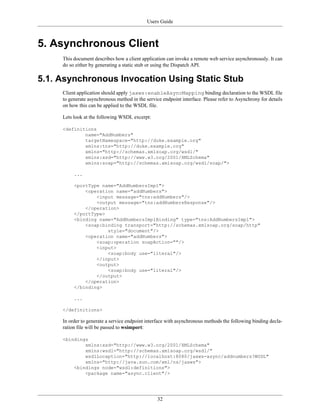 Users Guide
32
5. Asynchronous Client
This document describes how a client application can invoke a remote web service asynchronously. It can
do so either by generating a static stub or using the Dispatch API.
5.1. Asynchronous Invocation Using Static Stub
Client application should apply jaxws:enableAsyncMapping binding declaration to the WSDL file
to generate asynchronous method in the service endpoint interface. Please refer to Asynchrony for details
on how this can be applied to the WSDL file.
Lets look at the following WSDL excerpt:
<definitions
name="AddNumbers"
targetNamespace="http://duke.example.org"
xmlns:tns="http://duke.example.org"
xmlns="http://schemas.xmlsoap.org/wsdl/"
xmlns:xsd="http://www.w3.org/2001/XMLSchema"
xmlns:soap="http://schemas.xmlsoap.org/wsdl/soap/">
...
<portType name="AddNumbersImpl">
<operation name="addNumbers">
<input message="tns:addNumbers"/>
<output message="tns:addNumbersResponse"/>
</operation>
</portType>
<binding name="AddNumbersImplBinding" type="tns:AddNumbersImpl">
<soap:binding transport="http://schemas.xmlsoap.org/soap/http"
style="document"/>
<operation name="addNumbers">
<soap:operation soapAction=""/>
<input>
<soap:body use="literal"/>
</input>
<output>
<soap:body use="literal"/>
</output>
</operation>
</binding>
...
</definitions>
In order to generate a service endpoint interface with asynchronous methods the following binding decla-
ration file will be passed to wsimport:
<bindings
xmlns:xsd="http://www.w3.org/2001/XMLSchema"
xmlns:wsdl="http://schemas.xmlsoap.org/wsdl/"
wsdlLocaption="http://localhost:8080/jaxws-async/addnumbers?WSDL"
xmlns="http://java.sun.com/xml/ns/jaxws">
<bindings node="wsdl:definitions">
<package name="async.client"/>
 