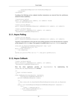 Users Guide
33
<enableAsyncMapping>true</enableAsyncMapping>
</bindings>
</bindings>
It produces the following service endpoint interface (annotations are removed from the synchronous
method for better readability):
//synchronous method
public int addNumbers(int number1, int number2) throws
java.rmi.RemoteException;
//async polling Method
public Response<AddNumbersResponse> addNumbers(int number1, int number2);
//async callback Method
public Future<?> addNumbers(int number1, int number2,
AsyncHandler<AddNumbersResponse>);
5.1.1. Async Polling
//async polling Method
public Response<AddNumbersResponse> addNumbers(int number1, int number2);
Typically a client application will invoke the async polling operation on the stub and check for a response
on the returned Response object. The response is available when Response.isDone returns true.
javax.xml.ws.Response<AddNumbersResponse> resp = port
.addNumbersAsync(10, 20);
while (!resp.isDone()) {
//do something
}
System.out.println("The sum is: " + resp.get().getReturn());
...
5.1.2. Async Callback
//async callback Method
public Future<?> addNumbers(int number1, int number2,
AsyncHandler<AddNumbersResponse>);
Here the client application provides an AsyncHandler by implementing the
javax.xml.ws.AsyncHandler<T> interface.
/**
* Async callback handler
*/
class AddNumbersCallbackHandler implements
AsyncHandler<AddNumbersResponse> {
private AddNumbersResponse output;
/**
* @see javax.xml.ws.AsyncHandler#handleResponse(javax.xml.ws.Response)
*/
public void handleResponse(Response<AddNumbersResponse> response) {
try {
output = response.get();
} catch (ExecutionException e) {
e.printStackTrace();
 