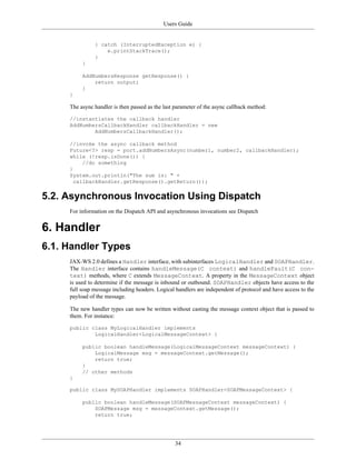 Users Guide
34
} catch (InterruptedException e) {
e.printStackTrace();
}
}
AddNumbersResponse getResponse() {
return output;
}
}
The async handler is then passed as the last parameter of the async callback method:
//instantiates the callback handler
AddNumbersCallbackHandler callbackHandler = new
AddNumbersCallbackHandler();
//invoke the async callback method
Future<?> resp = port.addNumbersAsync(number1, number2, callbackHandler);
while (!resp.isDone()) {
//do something
}
System.out.println("The sum is: " +
callbackHandler.getResponse().getReturn());
5.2. Asynchronous Invocation Using Dispatch
For information on the Dispatch API and asynchronous invocations see Dispatch
6. Handler
6.1. Handler Types
JAX-WS 2.0 defines a Handler interface, with subinterfaces LogicalHandler and SOAPHandler.
The Handler interface contains handleMessage(C context) and handleFault(C con-
text) methods, where C extends MessageContext. A property in the MessageContext object
is used to determine if the message is inbound or outbound. SOAPHandler objects have access to the
full soap message including headers. Logical handlers are independent of protocol and have access to the
payload of the message.
The new handler types can now be written without casting the message context object that is passed to
them. For instance:
public class MyLogicalHandler implements
LogicalHandler<LogicalMessageContext> {
public boolean handleMessage(LogicalMessageContext messageContext) {
LogicalMessage msg = messageContext.getMessage();
return true;
}
// other methods
}
public class MySOAPHandler implements SOAPHandler<SOAPMessageContext> {
public boolean handleMessage(SOAPMessageContext messageContext) {
SOAPMessage msg = messageContext.getMessage();
return true;
 