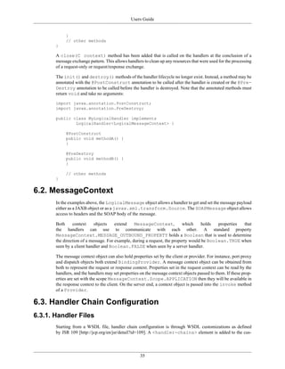 Users Guide
35
}
// other methods
}
A close(C context) method has been added that is called on the handlers at the conclusion of a
message exchange pattern. This allows handlers to clean up any resources that were used for the processing
of a request-only or request/response exchange.
The init() and destroy() methods of the handler lifecycle no longer exist. Instead, a method may be
annotated with the @PostConstruct annotation to be called after the handler is created or the @Pre-
Destroy annotation to be called before the handler is destroyed. Note that the annotated methods must
return void and take no arguments:
import javax.annotation.PostConstruct;
import javax.annotation.PreDestroy;
public class MyLogicalHandler implements
LogicalHandler<LogicalMessageContext> {
@PostConstruct
public void methodA() {
}
@PreDestroy
public void methodB() {
}
// other methods
}
6.2. MessageContext
In the examples above, the LogicalMessage object allows a handler to get and set the message payload
either as a JAXB object or as a javax.xml.transform.Source. The SOAPMessage object allows
access to headers and the SOAP body of the message.
Both context objects extend MessageContext, which holds properties that
the handlers can use to communicate with each other. A standard property
MessageContext.MESSAGE_OUTBOUND_PROPERTY holds a Boolean that is used to determine
the direction of a message. For example, during a request, the property would be Boolean.TRUE when
seen by a client handler and Boolean.FALSE when seen by a server handler.
The message context object can also hold properties set by the client or provider. For instance, port proxy
and dispatch objects both extend BindingProvider. A message context object can be obtained from
both to represent the request or response context. Properties set in the request context can be read by the
handlers, and the handlers may set properties on the message context objects passed to them. If these prop-
erties are set with the scope MessageContext.Scope.APPLICATION then they will be available in
the response context to the client. On the server end, a context object is passed into the invoke method
of a Provider.
6.3. Handler Chain Configuration
6.3.1. Handler Files
Starting from a WSDL file, handler chain configuration is through WSDL customizations as defined
by JSR 109 [http://jcp.org/en/jsr/detail?id=109]. A <handler-chains> element is added to the cus-
 