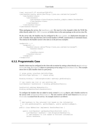 Users Guide
37
<?xml version="1.0" encoding="UTF-8"?>
<jws:handler-chains xmlns:jws="http://java.sun.com/xml/ns/javaee">
<jws:handler-chain>
<jws:handler>
<jws:handler-class>fromjava.handler_simple.common.TestHandler
</jws:handler-class>
</jws:handler>
</jws:handler-chain>
</jws:handler-chains>
When packaging the service, the handlers.xml file must be in the classpath within the WAR file,
either directly under WEB-INF/classes or further down in the same package as the service class file.
On the server side, the handlers may be configured in the sun-jaxws.xmldeployment descriptor as
well. A handler chain specified here will override handlers in WSDL customizations or annotated classes.
The schema for the handler section is the same as in the previous examples:
<endpoints ...>
<endpoint...>
<handler-chains xmlns="http://java.sun.com/xml/ns/javaee">
<handler-chain>
...
</handler-chain>
</handler-chains>
</endpoint>
</endpoints>
6.3.2. Programmatic Case
Handler chains may be configured on the client side at runtime by setting a chain directly on a Binding-
Provider (e.g., a Dispatch object or a port proxy) or by using a HandlerResolver. This example
shows how to add a handler chain to a port proxy:
// given proxy interface HelloPortType
HelloPortType myProxy = // create proxy
Binding binding = ((BindingProvider) myProxy).getBinding();
// can create new list or use existing one
List<Handler> handlerList = binding.getHandlerChain();
handlerList.add(new MyHandler());
binding.setHandlerChain(handlerList);
To configure the handlers that are added to newly created Binding objects, add a handler resolver to
the service with setHandlerResolver(). The new resolver will be used whenever a Binding-
Provider is created from the service. An example resolver is as follows:
/*
* Add handlers to the returned list based on the information
* in info.getBindingID(), getPortName(), and/or getServiceName().
*/
public class MyResolver implements HandlerResolver {
public List<Handler> getHandlerChain(PortInfo info) {
List<Handler> handlers = new ArrayList<Handler>();
// add handlers to list based on PortInfo information
return handlers;
 