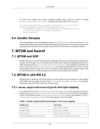 Users Guide
38
}
}
A resolver that modifies the initially configured handler chains could be written by calling
service.getHandlerResolver() and passing the original resolver to a new one:
// original HandlerResolver passed in constructor or setter method
public List<Handler> getHandlerChain(PortInfo info) {
List<Handler> handlers = originalResolver.getHandlerChain(info);
// alter list based on PortInfo information
return handlers;
}
6.4. Handler Samples
The fromjavahandler and fromwsdlhandler samples set a SOAPHandler on the client and server. This
handler simply outputs the contents of the SOAP message and can be used to see the requests and responses
being passed back and forth. See the sample documentation for information on running the samples.
7. MTOM and Swaref
7.1. MTOM and XOP
MTOM [http://www.w3.org/TR/soap12-mtom/] (Message Transmission and Optimization Mechanism)
together with XOP [http://www.w3.org/TR/xop10/] (XML Binary Optimized Packaging) defines how an
XML binary data such as xs:base64Binary or xs:hexBinary can be optimally transmitted over
the wire. XML type, such as xs:base64Binary is sent in lined inside the SOAP envelope. This gets
quite in-efficient when the data size is more, for example a SOAP endpoint that exchanges images/songs
etc. MTOM specifies how XOP packaging can be used to send the binary data optimally.
7.2. MTOM in JAX-WS 2.0
MTOM feature is disabled in JAX-WS by default. It can be enabled on the client and server. Once enabled
all the XML binary data, XML elements of type xs:base64Binary and xs:hexBinary is optimally
transmitted. Currently MTOM works only with proxy port.
7.2.1. xmime:expectedContentType to Java type mapping
An schema element of type xs:bas64Binary or xs:hexBinary can be annotated by using at-
tribute reference using xmime:expectedContentType [http://www.w3.org/TR/xml-media-types/]
JAXB 2.0 specification defines xmime:expectedContentType to Java type mapping in Table 2,
“xmime:expectedContentType to Java type mapping”. Here is this table:
Table 2. xmime:expectedContentType to Java type mapping
MIME Type Java Type
image/gif java.awt.Image
image/jpeg java.awt.Image
text/plain java.lang.String
text/xml or application/xml javax.xml.transform.Source
 