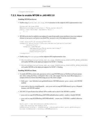 Users Guide
40
</soapenv:Envelope>
7.2.3. How to enable MTOM in JAX-WS 2.0
Enabling MTOM on Server:
• Enable using @javax.xml.ws.soap.MTOM annotation on the endpoint (SEI) implementation class
@javax.xml.ws.soap.MTOM
@WebService(endpointInterface = "mtom.server.Hello")
public class HelloImpl implements Hello {
// ...
}
• MTOM can be also be enabled on an endpoint by specifying enable-mtom attribute to true on an endpoint
element in sun-jaxws.xml [jaxws-war.html#The_sun-jaxws.xml_File] deployment descriptor.
<?xml version="1.0" encoding="UTF-8"?>
<endpoints xmlns='http://java.sun.com/xml/ns/jax-ws/ri/runtime'
version='2.0'>
<endpoint name="Mtom"
implementation="mtom.server.HelloImpl"
url-pattern="/hello"
enable-mtom="true"/>
</endpoints>
• Enable using @BindingType on the endpoint (SEI) implementation class
• @BindingType(value=javax.xml.ws.soap.SOAPBinding.SOAP11HTTP_MTOM_BINDING)
will enable MTOM on the deployed endpoint for SOAP 1.1 binding
• @BindingType(value=javax.xml.ws.soap.SOAPBinding.SOAP12HTTP_MTOM_BINDING)
will enable MTOM on the deployed endpoint for SOAP 1.2 binding
Enabling MTOM on Client:
• To enable MTOM on client-side, pass javax.xml.ws.soap.MTOMFeature as WebServiceFeature param-
eter while crating the Proxy or Dispatch. Here is the code snippet from the client MtomApp.java [../
samples/mtom/src/mtom/client/MtomApp.java] of the mtom sample:
• Hello port = new HelloService().getHelloPort(new MTOMFeature()); gives a proxy with MTOM
enabled
• javax.xml.ws.Service.createDispatch(....,new javax.xml.ws.soap.MTOMFeature()) gives a Dispatch
instance with MTOM enabled
• JAX-WS 2.0 specification has defined API to enable and to check if the MTOM is enabled.
• javax.xml.ws.soap.SOAPBinding.setMTOMEnabled(boolean enable) - enable or disable MTOM.
• javax.xml.ws.soap.SOAPBinding.isMTOMEnabled() - returns true if MTOM is enabled otherwise
false.
Hello port = new HelloService.getHelloPort();
//get the binding and enable mtom
SOAPBinding binding = (SOAPBinding) ((BindingProvider) port).getBinding();
boolean mtomEnabled = binding.isMTOMEnabled();
 