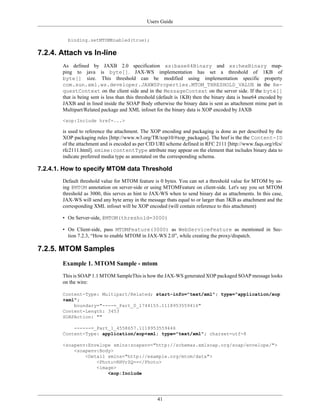 Users Guide
41
binding.setMTOMEnabled(true);
7.2.4. Attach vs In-line
As defined by JAXB 2.0 specification xs:base64Binary and xs:hexBinary map-
ping to java is byte[]. JAX-WS implementation has set a threshold of 1KB of
byte[] size. This threshold can be modified using implementation specific property
com.sun.xml.ws.developer.JAXWSProperties.MTOM_THRESHOLD_VALUE in the Re-
questContext on the client side and in the MessageContext on the server side. If the byte[]
that is being sent is less than this threshold (default is 1KB) then the binary data is base64 encoded by
JAXB and in lined inside the SOAP Body otherwise the binary data is sent as attachment mime part in
Multipart/Related package and XML infoset for the binary data is XOP encoded by JAXB
<xop:Include href=...>
is used to reference the attachment. The XOP encoding and packaging is done as per described by the
XOP packaging rules [http://www.w3.org/TR/xop10/#xop_packages]. The href is the the Content-ID
of the attachment and is encoded as per CID URI scheme defined in RFC 2111 [http://www.faqs.org/rfcs/
rfc2111.html]. xmime:contentType attribute may appear on the element that includes binary data to
indicate preferred media type as annotated on the corresponding schema.
7.2.4.1. How to specify MTOM data Threshold
Default threshold value for MTOM feature is 0 bytes. You can set a threshold value for MTOM by us-
ing @MTOM annotation on server-side or using MTOMFeature on client-side. Let's say you set MTOM
threshold as 3000, this serves as hint to JAX-WS when to send binary dat as attachments. In this case,
JAX-WS will send any byte array in the message thats equal to or larger than 3KB as attachment and the
corresponding XML infoset will be XOP encoded (will contain reference to this attachment)
• On Server-side, @MTOM(threshold=3000)
• On Client-side, pass MTOMFeature(3000) as WebServiceFeature as mentioned in Sec-
tion 7.2.3, “How to enable MTOM in JAX-WS 2.0”, while creating the proxy/dispatch.
7.2.5. MTOM Samples
Example 1. MTOM Sample - mtom
This is SOAP 1.1 MTOM SampleThis is how the JAX-WS generated XOP packaged SOAP message looks
on the wire:
Content-Type: Multipart/Related; start-info="text/xml"; type="application/xop
+xml";
boundary="----=_Part_0_1744155.1118953559416"
Content-Length: 3453
SOAPAction: ""
------=_Part_1_4558657.1118953559446
Content-Type: application/xop+xml; type="text/xml"; charset=utf-8
<soapenv:Envelope xmlns:soapenv="http://schemas.xmlsoap.org/soap/envelope/">
<soapenv:Body>
<Detail xmlns="http://example.org/mtom/data">
<Photo>RHVrZQ==</Photo>
<image>
<xop:Include
 