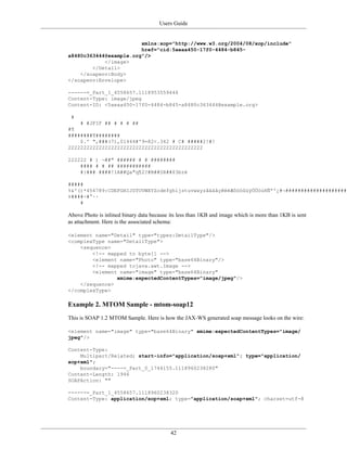 Users Guide
42
xmlns:xop="http://www.w3.org/2004/08/xop/include"
href="cid:5aeaa450-17f0-4484-b845-
a8480c363444@example.org"/>
</image>
</Detail>
</soapenv:Body>
</soapenv:Envelope>
------=_Part_1_4558657.1118953559446
Content-Type: image/jpeg
Content-ID: <5aeaa450-17f0-4484-b845-a8480c363444@example.org>
#
# #JFIF ## # # # ##
#¶
########¶########
$.' ",###(7),01444#'9=82<.342 # C# #####2!#!
22222222222222222222222222222222222222222222
222222 # ) ¬##" ###### # # ########
#### # # ## ###########
#}### ####!1A##Qa"q¶2?#B##§R##$3bré
#####
%&'()*456789:CDEFGHIJSTUVWXYZcdefghijstuvwxyzâäàåçêëèÆôöòûùÿÖÜóúñÑªº¿#¬#####################
±####÷#°··
#
Above Photo is inlined binary data because its less than 1KB and image which is more than 1KB is sent
as attachment. Here is the associated schema:
<element name="Detail" type="types:DetailType"/>
<complexType name="DetailType">
<sequence>
<!-- mapped to byte[] -->
<element name="Photo" type="base64Binary"/>
<!-- mapped tojava.awt.Image -->
<element name="image" type="base64Binary"
xmime:expectedContentTypes="image/jpeg"/>
</sequence>
</complexType>
Example 2. MTOM Sample - mtom-soap12
This is SOAP 1.2 MTOM Sample. Here is how the JAX-WS generated soap message looks on the wire:
<element name="image" type="base64Binary" xmime:expectedContentTypes="image/
jpeg"/>
Content-Type:
Multipart/Related; start-info="application/soap+xml"; type="application/
xop+xml";
boundary="----=_Part_0_1744155.1118960238280"
Content-Length: 1946
SOAPAction: ""
------=_Part_1_4558657.1118960238320
Content-Type: application/xop+xml; type="application/soap+xml"; charset=utf-8
 