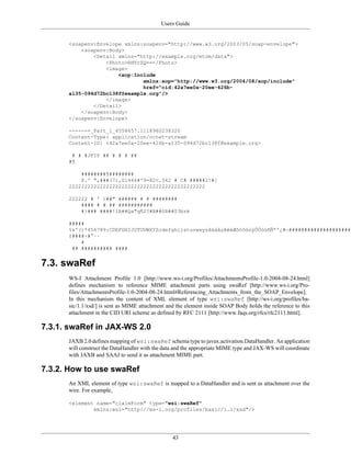 Users Guide
43
<soapenv:Envelope xmlns:soapenv="http://www.w3.org/2003/05/soap-envelope">
<soapenv:Body>
<Detail xmlns="http://example.org/mtom/data">
<Photo>RHVrZQ==</Photo>
<image>
<xop:Include
xmlns:xop="http://www.w3.org/2004/08/xop/include"
href="cid:42a7ee0a-20ee-426b-
a135-094d72bc138f@example.org"/>
</image>
</Detail>
</soapenv:Body>
</soapenv:Envelope>
------=_Part_1_4558657.1118960238320
Content-Type: application/octet-stream
Content-ID: <42a7ee0a-20ee-426b-a135-094d72bc138f@example.org>
# # #JFIF ## # # # ##
#¶
########¶########
$.' ",###(7),01444#'9=82<.342 # C# #####2!#!
22222222222222222222222222222222222222222222
222222 # ' )##" ###### # # ########
#### # # ## ###########
#}### ####!1A##Qa"q¶2?#B##§R##$3bré
#####
%&'()*456789:CDEFGHIJSTUVWXYZcdefghijstuvwxyzâäàåçêëèÆôöòûùÿÖÜóúñÑªº¿#¬#####################
±####÷#°··
#
## ########## ####
7.3. swaRef
WS-I Attachment Profile 1.0 [http://www.ws-i.org/Profiles/AttachmentsProfile-1.0-2004-08-24.html]
defines mechanism to reference MIME attachment parts using swaRef [http://www.ws-i.org/Pro-
files/AttachmentsProfile-1.0-2004-08-24.html#Referencing_Attachments_from_the_SOAP_Envelope].
In this mechanism the content of XML element of type wsi:swaRef [http://ws-i.org/profiles/ba-
sic/1.1/xsd/] is sent as MIME attachment and the element inside SOAP Body holds the reference to this
attachment in the CID URI scheme as defined by RFC 2111 [http://www.faqs.org/rfcs/rfc2111.html].
7.3.1. swaRef in JAX-WS 2.0
JAXB 2.0 defines mapping of wsi:swaRef schema type to javax.activation.DataHandler. An application
will construct the DataHandler with the data and the appropriate MIME type and JAX-WS will coordinate
with JAXB and SAAJ to send it as attachment MIME part.
7.3.2. How to use swaRef
An XML element of type wsi:swaRef is mapped to a DataHandler and is sent as attachment over the
wire. For example,
<element name="claimForm" type="wsi:swaRef"
xmlns:wsi="http://ws-i.org/profiles/basic/1.1/xsd"/>
 