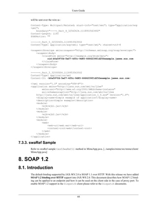 Users Guide
44
will be sent over the wire as :
Content-Type: Multipart/Related; start-info="text/xml"; type="application/xop
+xml";
boundary="----=_Part_4_32542424.1118953563492"
Content-Length: 1193
SOAPAction: ""
------=_Part_5_32550604.1118953563502
Content-Type: application/xop+xml; type="text/xml"; charset=utf-8
<soapenv:Envelope xmlns:soapenv="http://schemas.xmlsoap.org/soap/envelope/">
<soapenv:Body>
<claimForm xmlns="http://example.org/mtom/data">
cid:b0a597fd-5ef7-4f0c-9d85-6666239f1d25@example.jaxws.sun.com
</claimForm>
</soapenv:Body>
</soapenv:Envelope>
------=_Part_5_32550604.1118953563502
Content-Type: application/xml
Content-ID: <b0a597fd-5ef7-4f0c-9d85-6666239f1d25@example.jaxws.sun.com>
<?xml version="1.0" encoding="UTF-8"?>
<application xmlns="http://java.sun.com/xml/ns/j2ee"
xmlns:xsi="http://www.w3.org/2001/XMLSchema-instance"
xsi:schemaLocaption="http://java.sun.com/xml/ns/j2ee
http://java.sun.com/xml/ns/j2ee/application_1_4.xsd" version="1.4">
<display-name>Simple example of application</display-name>
<description>Simple example</description>
<module>
<ejb>ejb1.jar</ejb>
</module>
<module>
<ejb>ejb2.jar</ejb>
</module>
<module>
<web>
<web-uri>web.war</web-uri>
<context-root>web</context-root>
</web>
</module>
</application>
7.3.3. swaRef Sample
Refer to swaRef sample testSwaRef() method in MimeApp.java. [../samples/mime/src/mime/client/
MimeApp.java]
8. SOAP 1.2
8.1. Introduction
The default binding supported by JAX-WS 2.0 is SOAP 1.1 over HTTP. With this release we have added
SOAP 1.2 binding over HTTP support into JAX-WS 2.0. This document describes how SOAP 1.2 bind-
ing can be applied to an endpoint and how it can be used on the client side in the case of proxy port. To
enable SOAP 1.2 support in the Dispatch client please refer to the Dispatch documents.
 