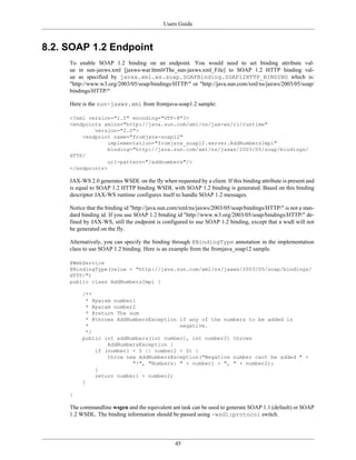 Users Guide
45
8.2. SOAP 1.2 Endpoint
To enable SOAP 1.2 binding on an endpoint. You would need to set binding attribute val-
ue in sun-jaxws.xml [jaxws-war.html#The_sun-jaxws.xml_File] to SOAP 1.2 HTTP binding val-
ue as specified by javax.xml.ws.soap.SOAPBinding.SOAP12HTTP_BINDING which is:
"http://www.w3.org/2003/05/soap/bindings/HTTP/" or "http://java.sun.com/xml/ns/jaxws/2003/05/soap/
bindings/HTTP/"
Here is the sun-jaxws.xml from fromjava-soap1.2 sample:
<?xml version="1.0" encoding="UTF-8"?>
<endpoints xmlns="http://java.sun.com/xml/ns/jax-ws/ri/runtime"
version="2.0">
<endpoint name="fromjava-soap12"
implementation="fromjava_soap12.server.AddNumbersImpl"
binding="http://java.sun.com/xml/ns/jaxws/2003/05/soap/bindings/
HTTP/
url-pattern="/addnumbers"/>
</endpoints>
JAX-WS 2.0 generates WSDL on the fly when requested by a client. If this binding attribute is present and
is equal to SOAP 1.2 HTTP binding WSDL with SOAP 1.2 binding is generated. Based on this binding
descriptor JAX-WS runtime configures itself to handle SOAP 1.2 messages.
Notice that the binding id "http://java.sun.com/xml/ns/jaxws/2003/05/soap/bindings/HTTP/" is not a stan-
dard binding id. If you use SOAP 1.2 binding id "http://www.w3.org/2003/05/soap/bindings/HTTP/" de-
fined by JAX-WS, still the endpoint is configured to use SOAP 1.2 binding, except that a wsdl will not
be generated on the fly.
Alternatively, you can specify the binding through @BindingType annotation in the implementation
class to use SOAP 1.2 binding. Here is an example from the fromjava_soap12 sample.
@WebService
@BindingType(value = "http://java.sun.com/xml/ns/jaxws/2003/05/soap/bindings/
HTTP/")
public class AddNumbersImpl {
/**
* @param number1
* @param number2
* @return The sum
* @throws AddNumbersException if any of the numbers to be added is
* negative.
*/
public int addNumbers(int number1, int number2) throws
AddNumbersException {
if (number1 < 0 || number2 < 0) {
throw new AddNumbersException("Negative number cant be added " +
"!", "Numbers: " + number1 + ", " + number2);
}
return number1 + number2;
}
}
The commandline wsgen and the equivalent ant task can be used to generate SOAP 1.1 (default) or SOAP
1.2 WSDL. The binding information should be passed using -wsdl:protocol switch.
 