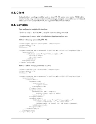 Users Guide
46
8.3. Client
On the client there is nothing special that has to be done. JAX-WS runtime looks into the WSDL to deter-
mine the binding being used and configures itself accordingly. wsimport command line tool or wsimport
ant task can be used to import the WSDL and to generated the client side artifacts.
8.4. Samples
There are 2 samples bundled with this release
• fromwsdl-soap12 - shows SOAP 1.2 endpoint developed starting from wsdl
• fromjava-soap12 - shows SOAP 1.2 endpoint developed starting from Java
A SOAP 1.2 message generated by JAX-WS:
Content-Type: application/soap+xml; charset=utf-8
Content-Length: 178
SOAPAction: ""
<soapenv:Envelope xmlns:soapenv="http://www.w3.org/2003/05/soap-envelope">
<soapenv:Body>
<addNumbers xmlns="http://duke.example.org">
<arg0>-10</arg0>
<arg1>20</arg1>
</addNumbers>
</soapenv:Body>
</soapenv:Envelope>
A SOAP 1.2 Fault message generated by JAX-WS:
Content-Type:application/soap+xml; charset=utf-8
Content-Length: 476
SOAPAction: ""
<soapenv:Envelope xmlns:soapenv="http://www.w3.org/2003/05/soap-envelope">
<soapenv:Body>
<soapenv:Fault>
<soapenv:Code>
<soapenv:Value>
soapenv:Sender
</soapenv:Value>
</soapenv:Code>
<soapenv:Reason>
<soapenv:Text xml:lang="en">
Negative number cant be added!
</soapenv:Text>
</soapenv:Reason>
<soapenv:Detail>
<AddNumbersFault xmlns="http://duke.example.org">
<faultInfo>Numbers: -10, 20</faultInfo>
<message>Negative number cant be added!</message>
</AddNumbersFault>
</soapenv:Detail>
</soapenv:Fault>
</soapenv:Body>
</soapenv:Envelope>
 