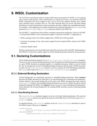 Users Guide
47
9. WSDL Customization
The JAX-WS 2.0 specification defines standard XML-based customization for WSDL to Java mapping
and to control certain features. These customizations, or binding declarations, can customize almost all
WSDL components that can be mapped to Java, such as the service endpoint interface class, method
name, parameter name, exception class, etc. The other important thing you can do with these binding
declarations is control certain features, such as asynchrony, provider, wrapper style, and additional headers.
For example, a client application can enable asynchrony for a particular operation in a portType or all
operations in a portType or all portType operations defined in the WSDL file.
The JAX-RPC 1.1 specification did not define a standard customization architecture. However JAX-RPC
1.x SI had limited WSDL to Java customization support. It allowed a JAX-RPC 1.x application to:
• Define a package where Java artifacts mapped from a WSDL file will be generated.
• Customize the package for the value classes mapped from the imported XML schema by the WSDL
document.
• Customize handler chains.
But these customizations were not portable and could not be used across other JAX-RPC implementations.
JAX-WS RI 2.2.6 provides complete support for all the binding declarations defined by the specification.
9.1. Declaring Customizations
All the binding declaration elements live in http://java.sun.com/xml/ns/jaxws namespace.
There are two ways to specify binding declarations. In the first approach, all binding declarations pertaining
to a given WSDL document are grouped together in a standalone document, called an external binding
file. The second approach consists of embedding binding declarations directly inside a WSDL document.
In either case, the jaxws:bindings element is used as a container for JAX-WS binding declarations.
The jaxws prefix maps to the http://java.sun.com/xml/ns/jaxws namespace.
9.1.1. External Binding Declaration
External binding files are semantically equivalent to embedded binding declarations. When wsimport
processes the WSDL document for which there is an external binding file, it internalizes the binding dec-
larations defined in the external binding file on the nodes in the WSDL document they target using the
wsdlLocation attribute. The embedded binding declarations can exist in a WSDL file and an external
binding file targeting that WSDL, but wsimport may give an error if, upon embedding the binding decla-
rations defined in the external binding files, the resulting WSDL document contains conflicting binding
declarations.
9.1.1.1. Root Binding Element
The jaxws:bindings declaration appears as the root of all other binding declarations. This top-level
jaxws:bindings element must specify the location of the WSDL file as a URI in the value of wsdl-
Location attribute.
Its important that the wsdlLocation attribute on the root jaxws:bindings declaration is same as
the WSDL location URI given to wsimport.
<jaxws:bindings
wsdlLocation="http://localhost:8080/jaxws-external-customize/
addnumbers?WSDL"
jaxws:xmlns="http://java.sun.com/xml/ns/jaxws">
 