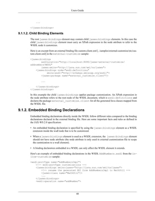 Users Guide
48
...
</jaxws:bindings>
9.1.1.2. Child Binding Elements
The root jaxws:bindings element may contain child jaxws:bindings elements. In this case the
child jaxws:bindings element must carry an XPath expression in the node attribute to refer to the
WSDL node it customizes.
Here is an excerpt from an external binding file custom-client.xml [../samples/external-customize/etc/cus-
tom-client.xml] in the external-customize sample:
<jaxws:bindings
wsdlLocation="http://localhost:8080/jaxws-external-customize/
addnumbers?WSDL"
jaxws:xmlns="http://java.sun.com/xml/ns/jaxws">
<jaxws:bindings node="wsdl:definitions"
xmlns:wsdl="http://schemas.xmlsoap.org/wsdl/">
<jaxws:package name="external_customize.client"/>
...
</jaxws:bindings>
</jaxws:bindings>
In this example the child jaxws:bindings applies package customization. An XPath expression in
the node attribute refers to the root node of the WSDL document, which is wsdl:definitions and
declares the package external_customize.client for all the generated Java classes mapped from
the WSDL file.
9.1.2. Embedded Binding Declarations
Embedded binding declarations directly inside the WSDL follow different rules compared to the binding
declarations declared in the external binding file. Here are some important facts and rules as defined in
the JAX-WS 2.0 specification:
• An embedded binding declaration is specified by using the jaxws:bindings element as a WSDL
extension inside the wsdl node that is to be customized.
• When a jaxws:bindings element is used as a WSDL extension, the jaxws:bindings element
should not have node attribute (the node attribute is only used in external customization file to scope
the custmization to a wsdl element).
• A binding declaration embedded in a WSDL can only affect the WSDL element it extends.
Here's an example of embedded binding declarations in the WSDL AddNumbers.wsdl from the in-
line-customize sample:
<wsdl:portType name="AddNumbersImpl">
<!-- wsdl:portType customizations -->
<jaxws:bindings xmlns:jaxws="http://java.sun.com/xml/ns/jaxws">
<!-- rename the generated SEI from AddNumbersImpl to MathUtil -->
<jaxws:class name="MathUtil"/>
...
</jaxws:bindings>
<wsdl:operation name="addNumber">
 