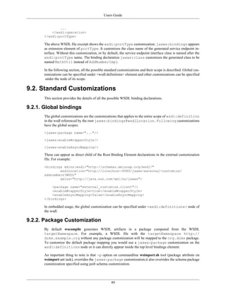 Users Guide
49
...
</wsdl:operation>
</wsdl:portType>
The above WSDL file excerpt shows the wsdl:portType customization. jaxws:bindings appears
as extension element of portType. It customizes the class name of the generated service endpoint in-
terface. Without this customization, or by default, the service endpoint interface class is named after the
wsdl:portType name. The binding declaration jaxws:class customizes the generated class to be
named MathUtil instead of AddNumberImpl.
In the following section, all the possible standard customizations and their scope is described. Global cus-
tomizations can be specified under <wsdl:definitions> element and other customizations can be specified
under the node of its scope.
9.2. Standard Customizations
This section provides the details of all the possible WSDL binding declarations.
9.2.1. Global bindings
The global customizations are the customizations that applies to the entire scope of wsdl:definition
in the wsdl referenced by the root jaxws:bindings@wsdlLocation.Following customizations
have the global scopes:
<jaxws:package name="..."/>
<jaxws:enableWrapperStyle/>
<jaxws:enableAsyncMapping/>
These can appear as direct child of the Root Binding Element declarations in the external customization
file. For example:
<bindings xmlns:wsdl="http://schemas.xmlsoap.org/wsdl/"
wsdlLocation="http://localhost:8080/jaxws-external-customize/
addnumbers?WSDL"
xmlns="http://java.sun.com/xml/ns/jaxws">
<package name="external_customize.client"/>
<enableWrapperStyle>true</enableWrapperStyle>
<enableAsyncMapping>false</enableAsyncMapping>
</bindings>
In embedded usage, the global customization can be specified under <wsdl:definitions> node of
the wsdl.
9.2.2. Package Customization
By default wscompile generates WSDL artifacts in a package computed from the WSDL
targetNamespace. For example, a WSDL file with the targetNamespace http://
duke.example.org without any package customization will be mapped to the org.duke package.
To customize the default package mapping you would use a jaxws:package customization on the
wsdl:definitions node or it can directly appear inside the top level bindings element.
An important thing to note is that -p option on commandline wsimport.sh tool (package attribute on
wsimport ant task), overrides the jaxws:package customization,it also overrides the schema package
customization specified using jaxb schema customization.
 