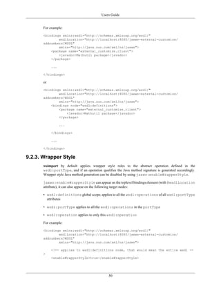 Users Guide
50
For example:
<bindings xmlns:wsdl="http://schemas.xmlsoap.org/wsdl/"
wsdlLocation="http://localhost:8080/jaxws-external-customize/
addnumbers?WSDL"
xmlns="http://java.sun.com/xml/ns/jaxws">
<package name="external_customize.client">
<javadoc>Mathutil package</javadoc>
</package>
...
</bindings>
or
<bindings xmlns:wsdl="http://schemas.xmlsoap.org/wsdl/"
wsdlLocation="http://localhost:8080/jaxws-external-customize/
addnumbers?WSDL"
xmlns="http://java.sun.com/xml/ns/jaxws">
<bindings node="wsdl:definitions">
<package name="external_customize.client">
<javadoc>Mathutil package</javadoc>
</package>
...
</bindings>
...
</bindings>
9.2.3. Wrapper Style
wsimport by default applies wrapper style rules to the abstract operation defined in the
wsdl:portType, and if an operation qualifies the Java method signature is generated accordingly.
Wrapper style Java method generation can be disabled by using jaxws:enableWrapperStyle.
jaxws:enableWrapperStyle can appear on the toplevel bindings element (with @wsdlLocation
attribute), it can also appear on the following target nodes:
• wsdl:definitions global scope, applies to all the wsdl:operations of all wsdl:portType
attributes
• wsdl:portType applies to all the wsdl:operations in the portType
• wsdl:operation applies to only this wsdl:operation
For example:
<bindings xmlns:wsdl="http://schemas.xmlsoap.org/wsdl/"
wsdlLocation="http://localhost:8080/jaxws-external-customize/
addnumbers?WSDL"
xmlns="http://java.sun.com/xml/ns/jaxws">
<!-- applies to wsdl:definitions node, that would mean the entire wsdl --
>
<enableWrapperStyle>true</enableWrapperStyle>
 