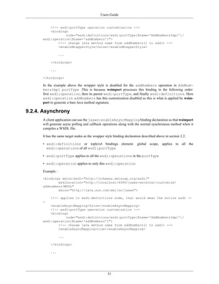 Users Guide
51
<!-- wsdl:portType operation customization -->
<bindings
node="wsdl:definitions/wsdl:portType[@name='AddNumbersImpl']/
wsdl:operation[@name='addNumbers']">
<!-- change java method name from addNumbers() to add() -->
<enableWrapperStyle>false</enableWrapperStyle>
...
</bindings>
...
</bindings>
In the example above the wrapper style is disabled for the addNumbers operation in AddNum-
bersImpl portType .This is because wsimport processes this binding in the following order:
first wsdl:operation, then its parent wsdl:portType, and finally wsdl:definitions. Here
wsdl:operation addNumbers has this customization disabled so this is what is applied by wsim-
port to generate a bare Java method signature.
9.2.4. Asynchrony
A client application can use the jaxws:enableAsyncMapping binding declaration so that wsimport
will generate async polling and callback operations along with the normal synchronous method when it
compiles a WSDL file.
It has the same target nodes as the wrapper style binding declaration described above in section 2.2.
• wsdl:definitions or toplevel bindings element: global scope, applies to all the
wsdl:operations of all wsdl:portType
• wsdl:portType applies to all the wsdl:operations in the portType
• wsdl:operation applies to only this wsdl:operation
Example :
<bindings xmlns:wsdl="http://schemas.xmlsoap.org/wsdl/"
wsdlLocation="http://localhost:8080/jaxws-external-customize/
addnumbers?WSDL"
xmlns="http://java.sun.com/xml/ns/jaxws">
<!-- applies to wsdl:definitions node, that would mean the entire wsdl --
>
<enableAsyncMapping>false</enableAsyncMapping>
<!-- wsdl:portType operation customization -->
<bindings
node="wsdl:definitions/wsdl:portType[@name='AddNumbersImpl']/
wsdl:operation[@name='addNumbers']">
<!-- change java method name from addNumbers() to add() -->
<enableAsyncMapping>true</enableAsyncMapping>
...
</bindings>
...
 