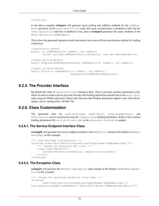 Users Guide
52
</bindings>
In the above example wsimport will generate async polling and callback methods for the addNum-
bers operation. In the wsdl:definition node, the async customization is disabled or false but the
wsdl:operation node has it enabled or true, and so wsimport generates the async methods of the
wsdl:operation addNumbers.
This is how the generated signatures look (annotations are removed from synchronous method for reading
simplicity):
//synchronous method
public int addNumbers(int number1, int number2)
throws org.duke.AddNumbersFault_Exception, java.rmi.RemoteException;
//async polling Method
public Response<AddNumbersResponse> addNumbers(int number1, int number2);
//async callback Method
public Future<?> addNumbers(int number1, int number2,
AsyncHandler<AddNumbersResponse>);
...
9.2.5. The Provider Interface
By default the value of jaxws:provider binding is false. That is, provider interface generation is dis-
abled. In order to mark a port as provider interface this binding declaration should refer to the wsdl:port
node using an XPath expression. Please note that provider binding declaration applies only when devel-
oping a server starting from a WSDL file.
9.2.6. Class Customization
The generated class for wsdl:portType, wsdl:fault, soap:headerfault, and
wsdl:server can be customized using the jaxws:class binding declaration. Refer to the external
binding declaration file custom-client.xml in the external-customize sample.
9.2.6.1. The Service Endpoint Interface Class
wscompile will generate the service endpoint interface class MathUtil instead of the default AddNum-
bersImpl in this example:
<!-- wsdl:portType customization -->
<bindings node="wsdl:definitions/wsdl:portType[@name='AddNumbersImpl']">
<!-- change the generated SEI class -->
<class name="MathUtil">
<javadoc>Perform mathematical computations</javadoc>
</class>
</bindings>
9.2.6.2. The Exception Class
wsimport will generate the MathUtilException class instead of the default AddNumbersExep-
tion in this example:
<!-- change the generated exception class name -->
<bindings
node="wsdl:definitions/wsdl:portType[@name='AddNumbersImpl']/
wsdl:operation[@name='addNumbers']/wsdl:fault[@name='AddNumbersException']">
 