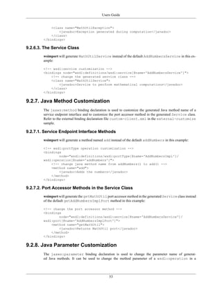 Users Guide
53
<class name="MathUtilException">
<javadoc>Exception generated during computation</javadoc>
</class>
</bindings>
9.2.6.3. The Service Class
wsimport will generate MathUtilService instead of the default AddNumbersService in this ex-
ample:
<!-- wsdl:service customization -->
<bindings node="wsdl:definitions/wsdl:service[@name='AddNumbersService']">
<!-- change the generated service class -->
<class name="MathUtilService">
<javadoc>Service to perform mathematical computations</javadoc>
</class>
</bindings>
9.2.7. Java Method Customization
The jaxws:method binding declaration is used to customize the generated Java method name of a
service endpoint interface and to customize the port accessor method in the generated Service class.
Refer to the external binding declaration file custom-client.xml in the external-customize
sample.
9.2.7.1. Service Endpoint Interface Methods
wsimport will generate a method named add instead of the default addNumbers in this example:
<!-- wsdl:portType operation customization -->
<bindings
node="wsdl:definitions/wsdl:portType[@name='AddNumbersImpl']/
wsdl:operation[@name='addNumbers']">
<!-- change java method name from addNumbers() to add() -->
<method name="add">
<javadoc>Adds the numbers</javadoc>
</method>
</bindings>
9.2.7.2. Port Accessor Methods in the Service Class
wsimport will generate the getMathUtil port accessor method in the generated Service class instead
of the default getAddNumbersImplPort method in this example:
<!-- change the port accessor method -->
<bindings
node="wsdl:definitions/wsdl:service[@name='AddNumbersService']/
wsdl:port[@name='AddNumbersImplPort']">
<method name="getMathUtil">
<javadoc>Returns MathUtil port</javadoc>
</method>
</bindings>
9.2.8. Java Parameter Customization
The jaxws:parameter binding declaration is used to change the parameter name of generat-
ed Java methods. It can be used to change the method parameter of a wsdl:operation in a
 