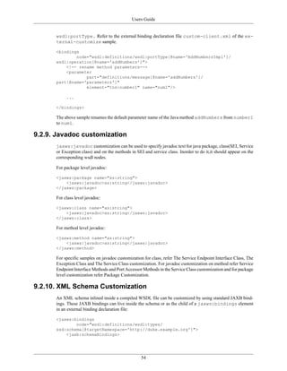 Users Guide
54
wsdl:portType. Refer to the external binding declaration file custom-client.xml of the ex-
ternal-customize sample.
<bindings
node="wsdl:definitions/wsdl:portType[@name='AddNumbersImpl']/
wsdl:operation[@name='addNumbers']">
<!-- rename method parameters-->
<parameter
part="definitions/message[@name='addNumbers']/
part[@name='parameters']"
element="tns:number1" name="num1"/>
...
</bindings>
The above sample renames the default parameter name of the Java method addNumbers from number1
to num1.
9.2.9. Javadoc customization
jaxws:javadoc customization can be used to specify javadoc text for java package, class(SEI, Service
or Exception class) and on the methods in SEI and service class. Inorder to do it,it should appear on the
corresponding wsdl nodes.
For package level javadoc:
<jaxws:package name="xs:string">
<jaxws:javadoc>xs:string</jaxws:javadoc>
</jaxws:package>
For class level javadoc:
<jaxws:class name="xs:string">
<jaxws:javadoc>xs:string</jaxws:javadoc>
</jaxws:class>
For method level javadoc:
<jaxws:method name="xs:string">
<jaxws:javadoc>xs:string</jaxws:javadoc>
</jaxws:method>
For specific samples on javadoc customization for class, refer The Service Endpoint Interface Class, The
Exception Class and The Service Class customization. For javadoc customization on method refer Service
Endpoint Interface Methods and Port Accessor Methods in the Service Class customization and for package
level customization refer Package Customization.
9.2.10. XML Schema Customization
An XML schema inlined inside a compiled WSDL file can be customized by using standard JAXB bind-
ings. These JAXB bindings can live inside the schema or as the child of a jaxws:bindings element
in an external binding declaration file:
<jaxws:bindings
node="wsdl:definitions/wsdl:types/
xsd:schema[@targetNamespace='http://duke.example.org']">
<jaxb:schemaBindings>
 