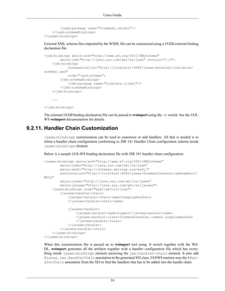 Users Guide
55
<jaxb:package name="fromwsdl.server"/>
</jaxb:schemaBindings>
</jaxws:bindings>
External XML schema files imported by the WSDL file can be customized using a JAXB external binding
declaration file:
<jxb:bindings xmlns:xsd="http://www.w3.org/2001/XMLSchema"
xmlns:jxb="http://java.sun.com/xml/ns/jaxb" version="1.0">
<jxb:bindings
schemaLocation="http://localhost:8080/jaxws-external-customize/
schema1.xsd"
node="/xsd:schema">
<jxb:schemaBindings>
<jxb:package name="fromjava.client"/>
</jxb:schemaBindings>
</jxb:bindings>
...
</jxb:bindings>
The external JAXB binding declaration file can be passed to wsimport using the -b switch. See the JAX-
WS wsimport documentation for details.
9.2.11. Handler Chain Customization
jaxws:bindings customization can be used to customize or add handlers. All that is needed is to
inline a handler chain configuration conforming to JSR 181 Handler Chain configuration schema inside
jaxws:bindings element.
Below is a sample JAX-WS binding declaration file with JSR 181 handler chain configuration:
<jaxws:bindings xmlns:xsd="http://www.w3.org/2001/XMLSchema"
xmlns:jaxb="http://java.sun.com/xml/ns/jaxb"
xmlns:wsdl="http://schemas.xmlsoap.org/wsdl/"
wsdlLocation="http://localhost:8080/jaxws-fromwsdlhandler/addnumbers?
WSDL"
xmlns:jaxws="http://java.sun.com/xml/ns/jaxws"
xmlns:javaee="http://java.sun.com/xml/ns/javaee">
<jaxws:bindings node="wsdl:definitions">
<javaee:handler-chain>
<javaee:handler-chain-name>LoggingHandlers
</javaee:handler-chain-name>
<javaee:handler>
<javaee:handler-name>Logger</javaee:handler-name>
<javaee:handler-class>fromwsdlhandler.common.LoggingHandler
</javaee:handler-class>
</javaee:handler>
</javaee:handler-chain>
</jaxws:bindings>
</jaxws:bindings>
When this customization file is passed on to wsimport tool using -b switch together with the WS-
DL, wsimport generates all the artifacts togather with a handler configuration file which has every-
thing inside jaxws:bindings element enclosing the jws:handler-chain element. It also add
@javax.jws.HandlerChain annotation in the generated SEI class. JAXWS runtime uses the @Han-
dlerChain annotation from the SEI to find the handlers that has to be added into the handle chain.
 