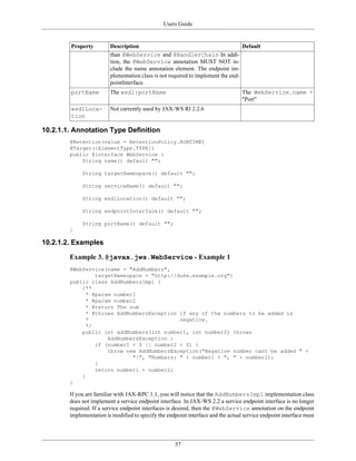 Users Guide
57
Property Description Default
than @WebService and @HandlerChain In addi-
tion, the @WebService annotation MUST NOT in-
clude the name annotation element. The endpoint im-
plementation class is not required to implement the end-
pointInterface.
portName The wsdl:portName The WebService.name +
"Port"
wsdlLoca-
tion
Not currently used by JAX-WS RI 2.2.6
10.2.1.1. Annotation Type Definition
@Retention(value = RetentionPolicy.RUNTIME)
@Target({ElementType.TYPE})
public @interface WebService {
String name() default "";
String targetNamespace() default "";
String serviceName() default "";
String wsdlLocation() default "";
String endpointInterface() default "";
String portName() default "";
}
10.2.1.2. Examples
Example 3. @javax.jws.WebService - Example 1
@WebService(name = "AddNumbers",
targetNamespace = "http://duke.example.org")
public class AddNumbersImpl {
/**
* @param number1
* @param number2
* @return The sum
* @throws AddNumbersException if any of the numbers to be added is
* negative.
*/
public int addNumbers(int number1, int number2) throws
AddNumbersException {
if (number1 < 0 || number2 < 0) {
throw new AddNumbersException("Negative number cant be added " +
"!", "Numbers: " + number1 + ", " + number2);
}
return number1 + number2;
}
}
If you are familiar with JAX-RPC 1.1, you will notice that the AddNumbersImpl implementation class
does not implement a service endpoint interface. In JAX-WS 2.2 a service endpoint interface is no longer
required. If a service endpoint interfaces is desired, then the @WebService annotation on the endpoint
implementation is modified to specify the endpoint interface and the actual service endpoint interface must
 