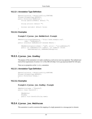 Users Guide
59
10.2.2.1. Annotation Type Definition
@Retention(value = RetentionPolicy.RUNTIME)
@Target({ElementType.METHOD})
public @interface WebMethod {
String operationName() default "";
String action() default "";
boolean exclude() default false;
}
10.2.2.2. Examples
Example 5. @javax.jws.WebMethod - Example
@WebService(targetNamespace = "http://duke.example.org",
name = "AddNumbers")
public interface AddNumbersIF extends Remote {
@WebMethod(operationName = "add", action = "urn:addNumbers")
public int addNumbers(int number1, int number2) throws
RemoteException, AddNumbersException;
}
10.2.3. @javax.jws.OneWay
The purpose of this annotation is to mark a method as a web service one-way operation. The method must
meet all the requirements of section 3.4.1 of the JSR 224 [http://www.jcp.org/en/jsr/detail?id=224] spec.
There are no properties on the OneWay annotation.
10.2.3.1. Annotation Type Definition
@Retention(value = RetentionPolicy.RUNTIME)
@Target({ElementType.METHOD})
public @interface Oneway {
}
10.2.3.2. Examples
Example 6. @javax.jws.OneWay - Example
@WebService(name = "CheckIn")
public class CheckInIF {
@WebMethod
@OneWay
public void checkIn(String name);
}
10.2.4. @javax.jws.WebParam
This annotation is used to customize the mapping of a single parameter to a message part or element.
 