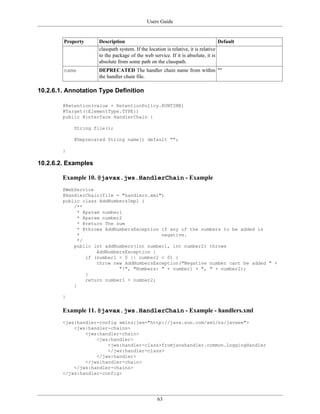 Users Guide
63
Property Description Default
classpath system. If the location is relative, it is relative
to the package of the web service. If it is absolute, it is
absolute from some path on the classpath.
name DEPRECATED The handler chain name from within
the handler chain file.
""
10.2.6.1. Annotation Type Definition
@Retention(value = RetentionPolicy.RUNTIME)
@Target({ElementType.TYPE})
public @interface HandlerChain {
String file();
@Deprecated String name() default "";
}
10.2.6.2. Examples
Example 10. @javax.jws.HandlerChain - Example
@WebService
@HandlerChain(file = "handlers.xml")
public class AddNumbersImpl {
/**
* @param number1
* @param number2
* @return The sum
* @throws AddNumbersException if any of the numbers to be added is
* negative.
*/
public int addNumbers(int number1, int number2) throws
AddNumbersException {
if (number1 < 0 || number2 < 0) {
throw new AddNumbersException("Negative number cant be added " +
"!", "Numbers: " + number1 + ", " + number2);
}
return number1 + number2;
}
}
Example 11. @javax.jws.HandlerChain - Example - handlers.xml
<jws:handler-config xmlns:jws="http://java.sun.com/xml/ns/javaee">
<jws:handler-chains>
<jws:handler-chain>
<jws:handler>
<jws:handler-class>fromjavahandler.common.LoggingHandler
</jws:handler-class>
</jws:handler>
</jws:handler-chain>
</jws:handler-chains>
</jws:handler-config>
 