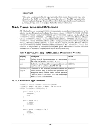 Users Guide
64
Important
When using a handler chain file, it is important that the file is store in the appropriate place in the
classpath so that the file can be found. This means that when a raw WAR file is created that the
file must be place in the proper directory. Please refer to the fromjavahandlers sample application
[../samples/docs/jax-ws-ri-overview] and the Handler for more information.
10.2.7. @javax.jws.soap.SOAPBinding
JSR 181 also allows you to specify a SOAPBinding annotation on an endpoint implementation or service
endpoint interface. This annotation lets the developer choose between DOCUMENTLITERAL WRAPPED,
DOCUMENTLITERAL BARE, RPCLITERAL and RPCENCODED endpoints with the default being
DOCUMENTLITERAL WRAPPED. JAX-WS 2.2 does not support RPCENCODED. The main difference
between DOCUMENTLITERAL BARE and DOCUMENTLITERAL WRAPPED is that methods on a
DOCUMENTLITERAL WRAPPED endpoint can have multiple parameters bound to the body of a SOAP
message, while a DOCUMENTLITERAL BARE can only have one such parameter. The main difference
between DOCUMENTLITERAL WRAPPED and RPCLITERAL is that a DOCUMENTLITERAL invo-
cation can be fully validated by a standard validating XML parser, while an RPCLITERAL invocation
cannot because of the implied wrapper element around the invocation body.
Table 8. @javax.jws.soap.SOAPBinding - Description of Properties
Property Description Default
style Defines the style for messages used in a web service.
The value can be either DOCUMENT or RPC.
DOCUMENT
use Defines the encoding used for messages used in web ser-
vice. Can only be LITERAL for JAX-WS 2.2.
LITERAL
parameter-
Style
Determines if the method's parameters represent the
entire message body or whether the parameters are
wrapped in a body element named after the operation.
Choice of WRAPPED or BARE. BARE can only be used
with DOCUMENT style bindings.
WRAPPED
10.2.7.1. Annotation Type Definition
@Retention(value = RetentionPolicy.RUNTIME)
@Target({ElementType.TYPE, ElementType.METHOD})
public @interface SOAPBinding {
public enum Style {
DOCUMENT,
RPC,
}
public enum Use {
LITERAL,
ENCODED,
}
public enum ParameterStyle {
BARE,
WRAPPED,
}
 