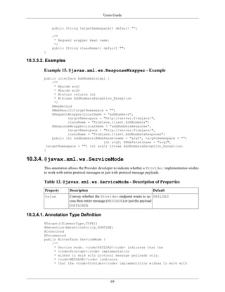 Users Guide
69
public String targetNamespace() default "";
/**
* Request wrapper bean name.
*/
public String className() default "";
}
10.3.3.2. Examples
Example 15. @javax.xml.ws.ResponseWrapper - Example
public interface AddNumbersImpl {
/**
* @param arg1
* @param arg0
* @return returns int
* @throws AddNumbersException_Exception
*/
@WebMethod
@WebResult(targetNamespace = "")
@RequestWrapper(localName = "addNumbers",
targetNamespace = "http://server.fromjava/",
className = "fromjava.client.AddNumbers")
@ResponseWrapper(localName = "addNumbersResponse",
targetNamespace = "http://server.fromjava/",
className = "fromjava.client.AddNumbersResponse")
public int addNumbers(@WebParam(name = "arg0", targetNamespace = "")
int arg0, @WebParam(name = "arg1",
targetNamespace = "") int arg1) throws AddNumbersException_Exception;
}
10.3.4. @javax.xml.ws.ServiceMode
This annotation allows the Provider developer to indicate whether a Provider implementation wishes
to work with entire protocol messages or just with protocol message payloads.
Table 12. @javax.xml.ws.ServiceMode - Description of Properties
Property Description Default
value Convey whether the Provider endpoint wants to ac-
cess then entire message (MESSAGE) or just the payload
(PAYLOAD).
PAYLOAD
10.3.4.1. Annotation Type Definition
@Target({ElementType.TYPE})
@Retention(RetentionPolicy.RUNTIME)
@Inherited
@Documented
public @interface ServiceMode {
/**
* Service mode. <code>PAYLOAD</code> indicates that the
* <code>Provider</code> implementation
* wishes to work with protocol message payloads only.
* <code>MESSAGE</code> indicates
* that the <code>Provider</code> implementation wishes to work with
 