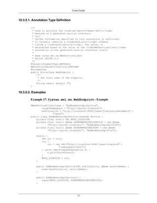 Users Guide
71
10.3.5.1. Annotation Type Definition
/**
* Used to annotate the <code>get<em>PortName</em>()</code>
* methods of a generated service interface.
* <p/>
* <p>The information specified in this annotation is sufficient
* to uniquely identify a <code>wsdl:port</code> element
* inside a <code>wsdl:service</code>. The latter is
* determined based on the value of the <code>WebServiceClient</code>
* annotation on the generated service interface itself.
*
* @see javax.xml.ws.WebServiceClient
* @since JAX-WS 2.0
*/
@Target({ElementType.METHOD})
@Retention(RetentionPolicy.RUNTIME)
@Documented
public @interface WebEndpoint {
/**
* The local name of the endpoint.
*/
String name() default "";
}
10.3.5.2. Examples
Example 17. @javax.xml.ws.WebEndpoint - Example
@WebServiceClient(name = "AddNumbersImplService",
targetNamespace = "http://server.fromjava/",
wsdlLocation = "http://localhost:8080/jaxws-fromjava/addnumbers" +
"?wsdl")
public class AddNumbersImplService extends Service {
private final static URL WSDL_LOCATION;
private final static QName ADDNUMBERSIMPLSERVICE = new QName
("http://server.fromjava/", "AddNumbersImplService");
private final static QName ADDNUMBERSIMPLPORT = new QName
("http://server.fromjava/", "AddNumbersImplPort");
static {
URL url = null;
try {
url = new URL("http://localhost:8080/jaxws-fromjava" +
"/addnumbers?wsdl");
} catch (MalformedURLException e) {
e.printStackTrace();
}
WSDL_LOCATION = url;
}
public AddNumbersImplService(URL wsdlLocation, QName serviceName) {
super(wsdlLocation, serviceName);
}
public AddNumbersImplService() {
super(WSDL_LOCATION, ADDNUMBERSIMPLSERVICE);
}
 
