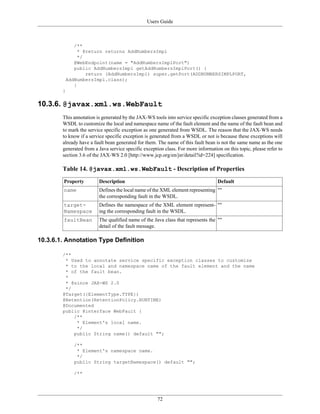 Users Guide
72
/**
* @return returns AddNumbersImpl
*/
@WebEndpoint(name = "AddNumbersImplPort")
public AddNumbersImpl getAddNumbersImplPort() {
return (AddNumbersImpl) super.getPort(ADDNUMBERSIMPLPORT,
AddNumbersImpl.class);
}
}
10.3.6. @javax.xml.ws.WebFault
This annotation is generated by the JAX-WS tools into service specific exception classes generated from a
WSDL to customize the local and namespace name of the fault element and the name of the fault bean and
to mark the service specific exception as one generated from WSDL. The reason that the JAX-WS needs
to know if a service specific exception is generated from a WSDL or not is because these exceptions will
already have a fault bean generated for them. The name of this fault bean is not the same name as the one
generated from a Java service specific exception class. For more information on this topic, please refer to
section 3.6 of the JAX-WS 2.0 [http://www.jcp.org/en/jsr/detail?id=224] specification.
Table 14. @javax.xml.ws.WebFault - Description of Properties
Property Description Default
name Defines the local name of the XML element representing
the corresponding fault in the WSDL.
""
target-
Namespace
Defines the namespace of the XML element represent-
ing the corresponding fault in the WSDL.
""
faultBean The qualified name of the Java class that represents the
detail of the fault message.
""
10.3.6.1. Annotation Type Definition
/**
* Used to annotate service specific exception classes to customize
* to the local and namespace name of the fault element and the name
* of the fault bean.
*
* @since JAX-WS 2.0
*/
@Target({ElementType.TYPE})
@Retention(RetentionPolicy.RUNTIME)
@Documented
public @interface WebFault {
/**
* Element's local name.
*/
public String name() default "";
/**
* Element's namespace name.
*/
public String targetNamespace() default "";
/**
 